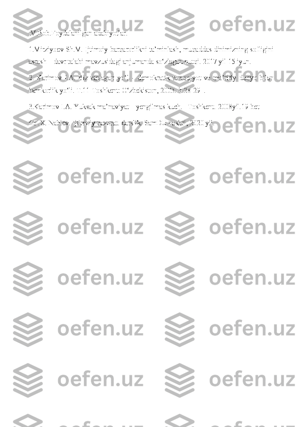 IV . Bob . Foydalanilgan   adabiyotlar .
1.Mirziyoev Sh.M. Ijtimoiy barqarorlikni ta’minlash, muqaddas dinimizning sofligini
asrash – davr talabi mavzusidagi anjumanda so‘zlagan nutqi.  2017  yil  15  iyun .
2.   Karimov   I.A.   Biz   tanlagan   yo‘l   –   demokratik   taraqqiyot   va   ma’rifiy   dunyo   bilan
hamkorlik yo‘li. T.11-Toshkent: O‘zbekiston, 2003.-b.28-29  .
3.Karimov I.A. Yuksak ma’naviyat – yengilmas kuch. –Toshkent.  2008yil.19-bet  
4.F.X. Nabiev. Ijtimoiy nazorat. darslik. SamDU nashri, 2020 yil. 