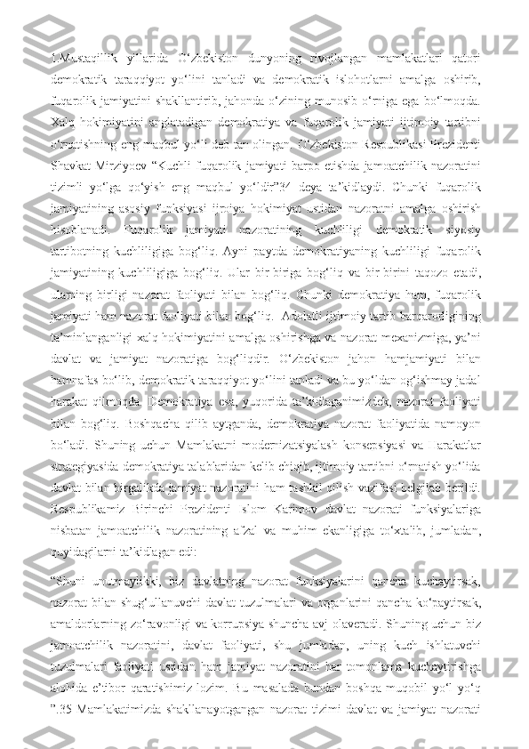 1.Mustaqillik   yillarida   O‘zbekiston   dunyoning   rivojlangan   mamlakatlari   qatori
demokratik   taraqqiyot   yo‘lini   tanladi   va   demokratik   islohotlarni   amalga   oshirib,
fuqarolik jamiyatini   shakllantirib, jahonda  o‘zining munosib  o‘rniga  ega  bo‘lmoqda.
Xalq   hokimiyatini   anglatadigan   demokratiya   va   fuqarolik   jamiyati   ijtimoiy   tartibni
o‘rnatishning eng maqbul yo‘li deb tan olingan. O‘zbekiston Respublikasi Prezidenti
Shavkat   Mirziyoev   “Kuchli   fuqarolik   jamiyati   barpo   etishda   jamoatchilik   nazoratini
tizimli   yo‘lga   qo‘yish   eng   maqbul   yo‘ldir”34   deya   ta’kidlaydi.   Chunki   fuqarolik
jamiyatining   asosiy   funksiyasi   ijroiya   hokimiyat   ustidan   nazoratni   amalga   oshirish
hisoblanadi.   Fuqarolik   jamiyati   nazoratining   kuchliligi   demokratik   siyosiy
tartibotning   kuchliligiga   bog‘liq.   Ayni   paytda   demokratiyaning   kuchliligi   fuqarolik
jamiyatining   kuchliligiga   bog‘liq.   Ular   bir-biriga   bog‘liq   va   bir-birini   taqozo   etadi,
ularning   birligi   nazorat   faoliyati   bilan   bog‘liq.   Chunki   demokratiya   ham,   fuqarolik
jamiyati ham nazorat faoliyati bilan bog‘liq.   Adolatli ijtimoiy tartib barqarorligining
ta’minlanganligi xalq hokimiyatini amalga oshirishga va nazorat mexanizmiga, ya’ni
davlat   va   jamiyat   nazoratiga   bog‘liqdir.   O‘zbekiston   jahon   hamjamiyati   bilan
hamnafas bo‘lib, demokratik taraqqiyot yo‘lini tanladi va bu yo‘ldan og‘ishmay jadal
harakat   qilmoqda.   Demokratiya   esa,   yuqorida   ta’kidlaganimizdek,   nazorat   faoliyati
bilan   bog‘liq.   Boshqacha   qilib   aytganda,   demokratiya   nazorat   faoliyatida   namoyon
bo‘ladi.   Shuning   uchun   Mamlakatni   modernizatsiyalash   konsepsiyasi   va   Harakatlar
strategiyasida demokratiya talablaridan kelib chiqib, ijtimoiy tartibni o‘rnatish yo‘lida
davlat bilan birgalikda jamiyat nazoratini ham tashkil qilish vazifasi belgilab berildi.
Respublikamiz   Birinchi   Prezidenti   Islom   Karimov   davlat   nazorati   funksiyalariga
nisbatan   jamoatchilik   nazoratining   afzal   va   muhim   ekanligiga   to‘xtalib,   jumladan,
quyidagilarni ta’kidlagan edi: 
“Shuni   unutmaylikki,   biz   davlatning   nazorat   funksiyalarini   qancha   kuchaytirsak,
nazorat  bilan  shug‘ullanuvchi  davlat  tuzulmalari  va  organlarini   qancha  ko‘paytirsak,
amaldorlarning zo‘ravonligi va korrupsiya shuncha avj olaveradi. Shuning uchun biz
jamoatchilik   nazoratini,   davlat   faoliyati,   shu   jumladan,   uning   kuch   ishlatuvchi
tuzulmalari   faoliyati   ustidan   ham   jamiyat   nazoratini   har   tomonlama   kuchaytirishga
alohida   e’tibor   qaratishimiz   lozim.   Bu   masalada   bundan   boshqa   muqobil   yo‘l   yo‘q
”.35   Mamlakatimizda   shakllanayotgangan   nazorat   tizimi   davlat   va   jamiyat   nazorati 