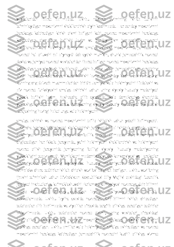 vositalaridan   iborat   bo‘lmoqda.   Ushbu   nazorat   tizimining   ishlab   turishini
ta’minlaydigan mexanizmni shakllantirish qiyin kechmoqda. Har qanday mexanizmni
harakatga   keltiradigan   kirish   qismi   bo‘lgani   kabi,   nazorat   mexanizmini   harakatga
keltiradigan   qism   ham   bo‘lishi   lozim   va   bunday   qism   jamoatchilik   nazorati
hisoblanadi.   Xalq   hokimiyati   tamoyilini   amalga   oshirish   mexanizmida   jamoatchilik
nazorati   hal   qiluvchi   rol   o‘ynaydi   deb   aytish   mumkin,   chunki   jamoatchilik   nazorati
davlat va jamiyat nazorati vositalaridan iborat bo‘lgan nazorat mexanizmini harakatga
keltiradigan   asosiy   kuch   hisoblanadi.   Lekin   buning   uchun   jamoatchilik   nazoratining
o‘zini   harakatga   keltiradigan   kuch   bo‘lishi   lozim   va   bunday   kuchni   topish   bugungi
kunning eng dolzarb muammolaridan biridir. Jamiyat xalq hokimiyatini ifodalashi va
o‘z   nazorat   funksiyasini   amalga   oshirishi   uchun   uning   siyosiy-huquqiy   madaniyati
yuksak   bo‘lishi   lozim.   Boshqacha   qilib   aytganda,   xalq   demokratiya   sharoitida
yashashga   qodir   bo‘lishi   kerak.   Jamiyatning   siyosiy-huquqiy   madaniyati   rivojlanish
darajasining hozirgi holati unga xalq hokimiyatini 
amalga   oshirish   va   nazorat   mexanizmini   to‘liq   ishlatish   uchun   yetarli   bo‘lmayapti.
Hozircha jamiyat hokimiyatni shakllantirish jarayonida faol ishtirok etmoqda, ammo
hokimiyatni   nazorat   qilish   jarayonida   faollik   orqada   qolmoqda.   Xalq   hokimiyatini
anglatadigan   har   ikkala   jarayonda,   ya’ni   hokimiyatni   shakllantirish   va   hokimiyatni
nazorat   qilish   jarayonida   jamiyatning   faolligi   siyosiy-   huquqiy   madaniyatning
yuksakligini taqozo etadi. Mamlakatni modernizatsiyalash konsepsiyasi va Harakatlar
strategiyasida   jamiyatning   siyosiy   va   huquqiy   madaniyatini   oshirish   borasida
kompleks  chora-tadbirlar  ishlab  chiqish  vazifasi   belgilab  berilgan.  Ushbu  vazifaning
ijrosini   ta’minlash   uchun  O‘zbekiston   Respublikasi   Oliy   Majlisi   qoshidagi   fuqarolik
jamiyati institutlariga ko‘maklashuvchi Parlament komissiyasi nazoratga doir bilimni
tadqiq   va   targ‘ib   qilishga   qaratilgan   loyihani   moliyaviy   jihatdan   qo‘llab-
quvvatlamoqda.   Ushbu   loyiha   asosida   nazoratga   doir   bilimni   ishlab   chiqadigan
tadqiqotlar  olib borilmoqda va ziyolilar  o‘rtasida targ‘ib qilishga qaratilgan tadbirlar
o‘tkazilmoqda.   Ushbu   tadqiqotlar   nazorat   tizimi,   uning   vositalari   o‘rtasidagi
bog‘liqlikni   kuchaytirish   va   nazorat   mexanizmini   harakatga   keltirish   omillarini
topishga  qaratilgan.  Ushbu   omillar  xalq  hokimiyatini   amalga  oshiradigan  va   nazorat
mexanizmini   harakatga   keltiradigan   jamoatchilik   nazoratini   kuchli   qilishga   xizmat 