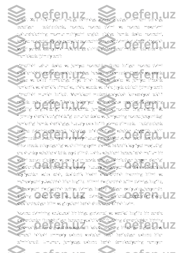 qiladi.   Xalq   hokimiyatini   amalga   oshirishga   xizmat   qiladigan   omillarni   topishga
qaratilgan     tadqiqotlarda,   nazorat,   nazorat   tizimi   va   nazorat   mexanizmi
tushunchalarining   mazmun-mohiyatini   anglab   olishga   hamda   davlat   nazoratini,
jamiyat nazoratini, siyosiy partiyalar nazoratining nazorat tizimidagi o‘rnini o‘rganish
va uni yanada kuchaytirish masalalariga alohida e’tibor qaratilmoqda. Tadqiqotchilar
mamlakatda ijtimoiy tartib 
o‘rnatilishi   uchun   davlat   va   jamiyat   nazoratidan   iborat   bo‘lgan   nazorat   tizimi
shakllanishi   lozimligini   asoslab   berishga   harakat   qilishmoqda.   Qachon   va   qaerda
huquq   va   axloq   normalariga   rioya   qilish   borasida   davlat   va   jamiyat   o‘rtasida
hamkorlik va sheriklik o‘rnatilsa, o‘sha vaqtda va o‘sha joyda adolatli ijtimoiy tartib
o‘rnatilishi   mumkin   bo‘ladi.   Mamlakatni   modernizatsiyalash   konsepsiyasi   taklifi
asosida   qabul   qilingan   ”Davlat   hokimiyati   va   boshqaruv   organlari   faoliyatining
ochiqligi   to‘g‘risida”gi,   “O‘zbekistonda   jamoatchilik   nazorati   to‘g‘risida”gi   va
“Ijtimoiy sheriklik to‘g‘risida”gi qonunlar davlat va jamiyatning nazorat jarayonidagi
hamkorligi  hamda sherikligiga huquqiy asos  bo‘lib xizmat  qilmoqda.   Tadqiqotlarda
nazorat   tizimining   samarali   ishlashiga   to‘siq   bo‘lgan   sabablar   o‘rganilib,   tahlil
qilinmoqda. Bunda jamiyatning siyosiy-huquqiy madaniyati zamon talabi darajasidan
biroz orqada qolayotganligi va aholining ayrim qismida befarqlik kayfiyati mavjudligi
ana shunday sabablar sifatida qayd qilindi. Ushbu sabablarni bartaraf etish ma’lum bir
vaqtni   taqozo   qiladigan   va   evolyusion   tarzda   amalga   oshiriladigan   jarayon   ekanligi
ta’kidlandi.   Chunki   jamiyatning   siyosiy-   huquqiy   madaniyatini   oshirish   va   befarqlik
kayfiyatidan   xalos   etish,   daxldorlik   hissini   shakllantirish   insonning   bilimi   va
ma’naviyatini yuksaltirish bilan bog‘liq. Bilimni rivojlantirish ta’lim tizimiga bog‘liq,
ma’naviyatni   rivojlantirish   tarbiya   tizimiga   bog‘liq   bo‘lgan   evolyusion   jarayondir.
Shuning   uchun   ta’lim   va   tarbiya   tizimida   odamlarda   daxldorlik   hissini
shakllantiradigan bilim va g‘oyalarni berish choralarini ko‘rish lozim.
Nazorat   tizimining   strukturasi   bir-biriga   gorizontal   va   vertikal   bog‘liq   bir   qancha
elementlardan iborat  bo‘lgan  barqaror  yaxlitlik bo‘lib, uning  elementlaridan birining
ishlamasligi   tizimning   zaiflashuviga   olib   keladi.   Ularning   bir-biriga   bog‘liqligi   va
samarali   ishlashi   ommaviy   axborot   vositalari   orqali   beriladigan   axborot   bilan
ta’minlanadi.   Umuman,   jamiyatga   axborot   berish   demokratiyaning   namoyon 