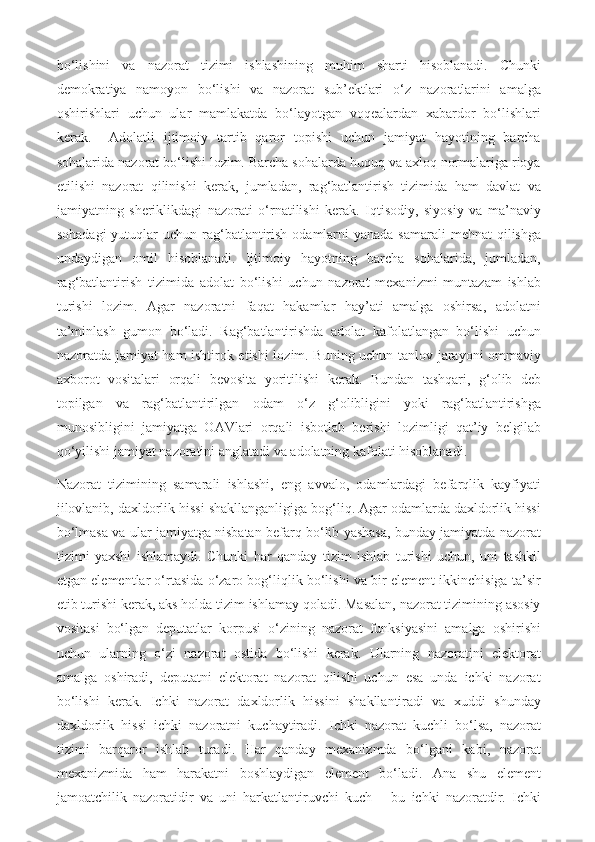 bo‘lishini   va   nazorat   tizimi   ishlashining   muhim   sharti   hisoblanadi.   Chunki
demokratiya   namoyon   bo‘lishi   va   nazorat   sub’ektlari   o‘z   nazoratlarini   amalga
oshirishlari   uchun   ular   mamlakatda   bo‘layotgan   voqealardan   xabardor   bo‘lishlari
kerak.     Adolatli   ijtimoiy   tartib   qaror   topishi   uchun   jamiyat   hayotining   barcha
sohalarida nazorat bo‘lishi lozim. Barcha sohalarda huquq va axloq normalariga rioya
etilishi   nazorat   qilinishi   kerak,   jumladan,   rag‘batlantirish   tizimida   ham   davlat   va
jamiyatning   sheriklikdagi   nazorati   o‘rnatilishi   kerak.   Iqtisodiy,   siyosiy   va   ma’naviy
sohadagi  yutuqlar  uchun rag‘batlantirish  odamlarni  yanada  samarali  mehnat  qilishga
undaydigan   omil   hisoblanadi.   Ijtimoiy   hayotning   barcha   sohalarida,   jumladan,
rag‘batlantirish   tizimida   adolat   bo‘lishi   uchun   nazorat   mexanizmi   muntazam   ishlab
turishi   lozim.   Agar   nazoratni   faqat   hakamlar   hay’ati   amalga   oshirsa,   adolatni
ta’minlash   gumon   bo‘ladi.   Rag‘batlantirishda   adolat   kafolatlangan   bo‘lishi   uchun
nazoratda jamiyat ham ishtirok etishi lozim. Buning uchun tanlov jarayoni ommaviy
axborot   vositalari   orqali   bevosita   yoritilishi   kerak.   Bundan   tashqari,   g‘olib   deb
topilgan   va   rag‘batlantirilgan   odam   o‘z   g‘olibligini   yoki   rag‘batlantirishga
munosibligini   jamiyatga   OAVlari   orqali   isbotlab   berishi   lozimligi   qat’iy   belgilab
qo‘yilishi jamiyat nazoratini anglatadi va adolatning kafolati hisoblanadi. 
Nazorat   tizimining   samarali   ishlashi,   eng   avvalo,   odamlardagi   befarqlik   kayfiyati
jilovlanib, daxldorlik hissi shakllanganligiga bog‘liq. Agar odamlarda daxldorlik hissi
bo‘lmasa va ular jamiyatga nisbatan befarq bo‘lib yashasa, bunday jamiyatda nazorat
tizimi   yaxshi   ishlamaydi.   Chunki   har   qanday   tizim   ishlab   turishi   uchun,   uni   tashkil
etgan elementlar o‘rtasida o‘zaro bog‘liqlik bo‘lishi va bir element ikkinchisiga ta’sir
etib turishi kerak, aks holda tizim ishlamay qoladi. Masalan, nazorat tizimining asosiy
vositasi   bo‘lgan   deputatlar   korpusi   o‘zining   nazorat   funksiyasini   amalga   oshirishi
uchun   ularning   o‘zi   nazorat   ostida   bo‘lishi   kerak.   Ularning   nazoratini   elektorat
amalga   oshiradi,   deputatni   elektorat   nazorat   qilishi   uchun   esa   unda   ichki   nazorat
bo‘lishi   kerak.   Ichki   nazorat   daxldorlik   hissini   shakllantiradi   va   xuddi   shunday
daxldorlik   hissi   ichki   nazoratni   kuchaytiradi.   Ichki   nazorat   kuchli   bo‘lsa,   nazorat
tizimi   barqaror   ishlab   turadi.   Har   qanday   mexanizmda   bo‘lgani   kabi,   nazorat
mexanizmida   ham   harakatni   boshlaydigan   element   bo‘ladi.   Ana   shu   element
jamoatchilik   nazoratidir   va   uni   harkatlantiruvchi   kuch   –   bu   ichki   nazoratdir.   Ichki 