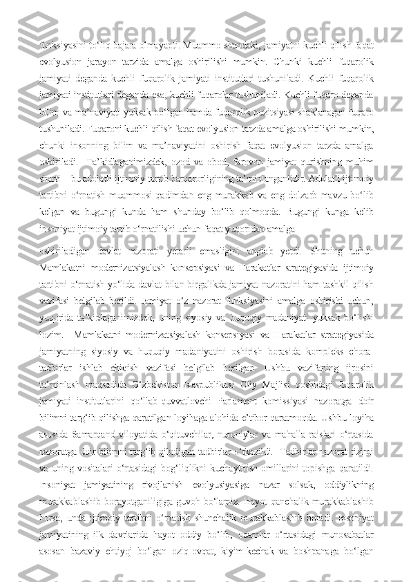 funksiyasini to‘liq bajara olmayapti. Muammo shundaki, jamiyatni kuchli qilish faqat
evolyusion   jarayon   tarzida   amalga   oshirilishi   mumkin.   Chunki   kuchli   fuqarolik
jamiyati   deganda   kuchli   fuqarolik   jamiyati   institutlari   tushuniladi.   Kuchli   fuqarolik
jamiyati institutlari deganda esa, kuchli fuqarolar tushuniladi. Kuchli fuqaro deganda
bilim va ma’naviyati yuksak bo‘lgan hamda fuqarolik pozitsiyasi shaklanagan fuqaro
tushuniladi. Fuqaroni kuchli qilish faqat evolyusion tarzda amalga oshirilishi mumkin,
chunki   insonning   bilim   va   ma’naviyatini   oshirish   faqat   evolyusion   tarzda   amalga
oshiriladi.     Ta’kidlaganimizdek,   ozod   va   obod,   farovon   jamiyat   qurishning   muhim
sharti – bu adolatli ijtimoiy tartib barqarorligining ta’minlanganlidir. Adolatli ijtimoiy
tartibni   o‘rnatish   muammosi   qadimdan   eng   murakkab   va   eng   dolzarb   mavzu   bo‘lib
kelgan   va   bugungi   kunda   ham   shunday   bo‘lib   qolmoqda.   Bugungi   kunga   kelib
insoniyat ijtimoiy tartib o‘rnatilishi uchun faqat yuqoridan amalga 
oshiriladigan   davlat   nazorati   yetarli   emasligini   anglab   yetdi.   Shuning   uchun
Mamlakatni   modernizatsiyalash   konsepsiyasi   va   Harakatlar   strategiyasida   ijtimoiy
tartibni o‘rnatish yo‘lida davlat bilan birgalikda jamiyat nazoratini ham tashkil qilish
vazifasi   belgilab   berildi.   Jamiyat   o‘z   nazorat   funksiyasini   amalga   oshirishi   uchun,
yuqorida   ta’kidlaganimizdek,   uning   siyosiy   va   huquqiy   madaniyati   yuksak   bo‘lishi
lozim.     Mamlakatni   modernizatsiyalash   konsepsiyasi   va   Harakatlar   strategiyasida
jamiyatning   siyosiy   va   huquqiy   madaniyatini   oshirish   borasida   kompleks   chora-
tadbirlar   ishlab   chiqish   vazifasi   belgilab   berilgan.   Ushbu   vazifaning   ijrosini
ta’minlash   maqsadida   O‘zbekiston   Respublikasi   Oliy   Majlisi   qoshidagi   fuqarolik
jamiyati   institutlarini   qo‘llab-quvvatlovchi   Parlament   komissiyasi   nazoratga   doir
bilimni targ‘ib qilishga qaratilgan loyihaga alohida e’tibor qaratmoqda. Ushbu loyiha
asosida   Samarqand   viloyatida   o‘qituvchilar,   nuroniylar   va   mahalla   raislari   o‘rtasida
nazoratga doir bilimni targ‘ib qiladigan tadbirlar o‘tkazildi.   Tadbirlar nazorat tizimi
va uning vositalari  o‘rtasidagi  bog‘liqlikni  kuchaytirish omillarini  topishga  qaratildi.
Insoniyat   jamiyatining   rivojlanish   evolyusiyasiga   nazar   solsak,   oddiylikning
murakkablashib  borayotganiligiga  guvoh  bo‘lamiz.  Hayot   qanchalik  murakkablashib
borsa,   unda   ijtimoiy   tartibni   o‘rnatish   shunchalik   murakkablashib   boradi.   Insoniyat
jamiyatining   ilk   davrlarida   hayot   oddiy   bo‘lib,   odamlar   o‘rtasidagi   munosabatlar
asosan   bazaviy   ehtiyoj   bo‘lgan   oziq-ovqat,   kiyim-kechak   va   boshpanaga   bo‘lgan 