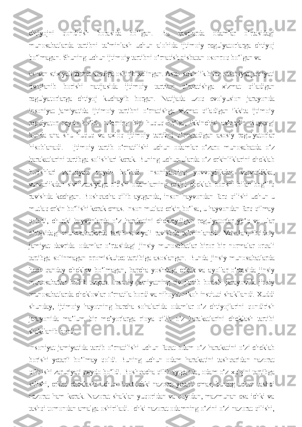 ehtiyojni   qondirish   borasida   bo‘lgan.   Bu   davrlarda   odamlar   o‘rtasidagi
munosabatlarda   tartibni   ta’minlash   uchun   alohida   ijtimoiy   regulyatorlarga   ehtiyoj
bo‘lmagan. Shuning uchun ijtimoiy tartibni o‘rnatish nisbatan osonroq bo‘lgan va  
asosan stixiyali tarzda amalga oshirib kelingan. Asta- sekinlik bilan insoniyat jamiyati
rivojlanib   borishi   natijasida   ijtimoiy   tartibni   o‘rnatishga   xizmat   qiladigan
regulyatorlarga   ehtiyoj   kuchayib   borgan.   Natijada   uzoq   evolyusion   jarayonda
insoniyat   jamiyatida   ijtimoiy   tartibni   o‘rnatishga   xizmat   qiladigan   ikkita   ijtimoiy
regulyator   paydo   bo‘ldi.   Ularning   biri   huquq   bo‘lsa,   ikkinchisi   axloqdir.   Bugungi
kunda   ana   shu   huquq   va   axloq   ijtimoiy   tartibni   o‘rnatadigan   asosiy   regulyatorlar
hisoblanadi.     Ijtimoiy   tartib   o‘rnatilishi   uchun   odamlar   o‘zaro   munosabatda   o‘z
harakatlarini tartibga solishlari kerak. Buning uchun ularda o‘z erkinliklarini cheklab
borishlari   zaruriyati   paydo   bo‘ladi.   Insoniyatning   yovvoyilikdan   varvarlikka,
varvarlikdan   sivilizatsiyaga   o‘tishi   odamlarning   erkini   cheklab   borishi   bilan   bog‘liq
ravishda   kechgan.   Boshqacha   qilib   aytganda,   inson   hayvondan   farq   qilishi   uchun   u
mutlaq erkin bo‘lishi kerak emas. Inson mutlaq erkin bo‘lsa, u hayvondan farq qilmay
qoladi,   chunki   hayvonlarda   o‘z   harakatini   cheklaydigan   regulyatorlar   yo‘q   va   ular
o‘rtasidagi   munosabatlarda   tartib   stixiyali   ravishda   ta’minlanadi.   Masalan,   ibtidoiy
jamiyat   davrida   odamlar   o‘rtasidagi   jinsiy   munosabatlar   biror   bir   normalar   orqali
tartibga   solinmagan   promiskuitet   tartibiga   asoslangan.   Bunda   jinsiy   munosabatlarda
hech   qanday   cheklov   bo‘lmagan,   barcha   yoshdagi   erkak   va   ayollar   o‘rtasida   jinsiy
munosabatlar   bo‘lib   turgan.   Insoniy   jamiyatning   rivojlanib   borishi   jarayonida   jinsiy
munosabatlarda cheklovlar o‘rnatila bordi va nihoyat nikoh instituti shakllandi. Xuddi
shunday,   ijtimoiy   hayotning   barcha   sohalarida   odamlar   o‘z   ehtiyojlarini   qondirish
jarayonida   ma’lum   bir   me’yorlarga   rioya   qilib   o‘z   harakatlarini   cheklash   tartibi
shakllanib bordi. 
Insoniyat   jamiyatida  tartib  o‘rnatilishi   uchun  faqat   odam   o‘z  harakatini   o‘zi  cheklab
borishi   yetarli   bo‘lmay   qoldi.   Buning   uchun   odam   harakatini   tashqaridan   nazorat
qilinishi zaruriyati paydo bo‘ldi. Boshqacha qilib aytganda, odam o‘z xulqini tartibga
solishi, erkini  cheklashi  uchun faqat ichki nazorat yetarli emas, buning uchun tashqi
nazorat   ham   kerak.   Nazorat   shaklan   yuqoridan   va   quyidan,   mazmunan   esa   ichki   va
tashqi tomondan amalga oshiriladi. Ichki nazorat odamning o‘zini o‘zi nazorat qilishi, 