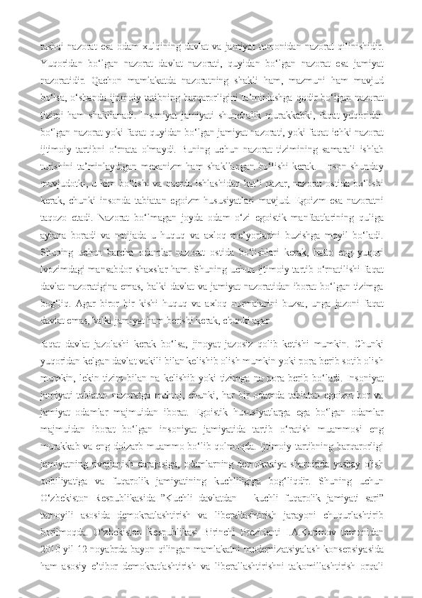 tashqi   nazorat   esa   odam   xulqining   davlat   va   jamiyat   tomonidan   nazorat   qilinishidir.
Yuqoridan   bo‘lgan   nazorat   davlat   nazorati,   quyidan   bo‘lgan   nazorat   esa   jamiyat
nazoratidir.   Qachon   mamlakatda   nazoratning   shakli   ham,   mazmuni   ham   mavjud
bo‘lsa,  o‘shanda  ijtimoiy tatibning  barqarorligini   ta’minlashga   qodir   bo‘lgan  nazorat
tizimi   ham   shakllanadi.   Insoniyat   jamiyati   shunchalik   murakkabki,   faqat   yuqoridan
bo‘lgan nazorat yoki faqat quyidan bo‘lgan jamiyat nazorati, yoki faqat ichki nazorat
ijtimoiy   tartibni   o‘rnata   olmaydi.   Buning   uchun   nazorat   tizimining   samarali   ishlab
turishini   ta’minlaydigan   mexanizm   ham   shakllangan   bo‘lishi   kerak.     Inson   shunday
mavjudotki,  u  kim  bo‘lishi  va  qaerda   ishlashidan   kat’i  nazar,  nazorat  ostida   bo‘lishi
kerak,   chunki   insonda   tabiatan   egoizm   hususiyatlari   mavjud.   Egoizm   esa   nazoratni
taqozo   etadi.   Nazorat   bo‘lmagan   joyda   odam   o‘zi   egoistik   manfaatlarining   quliga
aylana   boradi   va   natijada   u   huquq   va   axloq   me’yorlarini   buzishga   moyil   bo‘ladi.
Shuning   uchun   barcha   odamlar   nazorat   ostida   bo‘lishlari   kerak,   hatto   eng   yuqori
lvozimdagi mansabdor shaxslar  ham. Shuning uchun ijtimoiy tartib o‘rnatilishi faqat
davlat nazoratigina emas, balki  davlat va jamiyat  nazoratidan iborat bo‘lgan tizimga
bog‘liq.   Agar   biror   bir   kishi   huquq   va   axloq   normalarini   buzsa,   unga   jazoni   faqat
davlat emas, balki jamiyat ham berishi kerak, chunki agar 
faqat   davlat   jazolashi   kerak   bo‘lsa,   jinoyat   jazosiz   qolib   ketishi   mumkin.   Chunki
yuqoridan kelgan davlat vakili bilan kelishib olish mumkin yoki pora berib sotib olish
mumkin,   lekin   tizim   bilan   na   kelishib   yoki   tizimga   na   pora   berib   bo‘ladi.   Insoniyat
jamiyati   tabiatan   nazoratga   muhtoj,   chunki,   har   bir   odamda   tabiatan   egoizm   bor   va
jamiyat   odamlar   majmuidan   iborat.   Egoistik   hususiyatlarga   ega   bo‘lgan   odamlar
majmuidan   iborat   bo‘lgan   insoniyat   jamiyatida   tartib   o‘ratish   muammosi   eng
murakkab va eng dolzarb muammo bo‘lib qolmoqda. Ijtimoiy tartibning barqarorligi
jamiyatning  rivojlanish   darajasiga,   odamlarning   demokratiya  sharoitida   yashay   olish
qobiliyatiga   va   fuqarolik   jamiyatining   kuchliligiga   bog‘liqdir.   Shuning   uchun
O‘zbekiston   Respublikasida   ”Kuchli   davlatdan   –   kuchli   fuqarolik   jamiyati   sari”
tamoyili   asosida   demokratlashtirish   va   liberallashtirish   jarayoni   chuqurlashtirib
borilmoqda.   O‘zbekiston   Respublikasi   Birinchi   Prezidenti   I.A.Karimov   tomonidan
2010 yil 12 noyabrda bayon qilingan mamlakatni modernizatsiyalash konsepsiyasida
ham   asosiy   e’tibor   demokratlashtirish   va   liberallashtirishni   takomillashtirish   orqali 