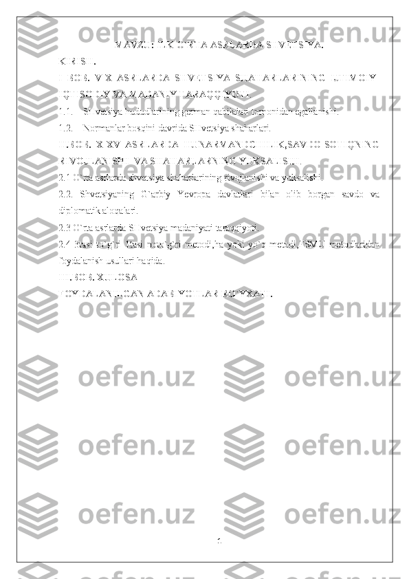 MAVZU:  ILK O`RTA ASRLARDA SHVETSIYA.
KIRISH.
I   BOB.   V-X   ASRLARDA   SHVETSIYA   SHAHARLARINING   IJTIMOIY-
IQTISODIY VA MADANIY TARAQQIYOTI .
1.1. SHvetsiya hududlarining german qabilalari tomonidan egallanishi.
1.2. Normanlar bosqini davrida SHvetsiya shaharlari.
II.BOB.   X-XV   ASRLARDA   HUNARMANDCHILIK,SAVDO-SOTIQNING
RIVOJLANISHI  VA SHAHARLARNING YUKSALISHI .
2.1 O`rta asrlarda shvetsiya shaharlarining rivojlanishi va yuksalishi.
2.2.   Shvetsiyaning   G`arbiy   Yevropa   davlatlari   bilan   olib   borgan   savdo   va
diplomatik aloqalari.
2.3 O`rta asrlarda SHvetsiya madaniyati taraqqiyoti.
2.4   3tasi   to`g`ri   1tasi   noto`g`ri   metodi,ha   yoki   yo`q   metodi,FSMU   metodlaridan
foydalanish usullari haqida.
III.BOB. XULOSA
FOYDALANILGAN ADABIYOTLAR RO`YXATI.
                                                        
1 