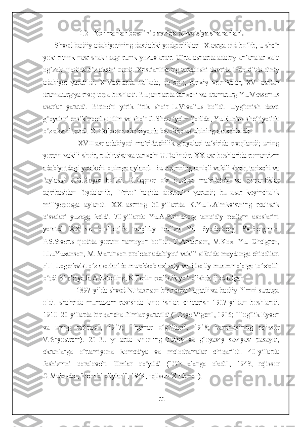 1.2    Normanlar bosqini davrida SHvetsiya shaharlari.
      Shved badiiy adabiyotining dastlabki yodgorliklari IX asrga oid bo lib, u she rʻ ʼ
yoki ritmik nasr shaklidagi runik yozuvlardir. O rta asrlarda adabiy an analar xalq	
ʻ ʼ
og zaki ijodida o z aksini topdi. Xristianlikning tarqalishi davrida lotin tilida diniy	
ʻ ʻ
adabiyot   yaratildi.   XIVasrlarda   ballada,   qo shiq,   tarixiy   xronikalar,   XVIIasrdan	
ʻ
dramaturgiya rivoj topa boshladi. Bu janrlarda tarixchi va dramaturg Yu.Messenius
asarlar   yaratdi.   Birinchi   yirik   lirik   shoir   L.Vivalius   bo ldi.   Uyg onish   davri	
ʻ ʻ
g oyalari ensiklopedist olim va shoir G.Shern yelm ijodida, Yu.Runius she riyatida	
ʻ ʼ ʼ
o z aksini topdi. G. Dalperna she riyatda barokko uslubining asoschisidir. 
ʻ ʼ
                          XVIIIasr   adabiyoti   ma rifatchilik   g oyalari   ta sirida   rivojlandi;   uning	
ʼ ʻ ʼ
yorqin vakili shoir, publitsist va tarixchi U.Dalindir. XX asr boshlarida romantizm
adabiyotdagi yetakchi oqimga aylandi. Bu oqimning taniqli vakili shoir, tarixchi va
faylasuf   E.G.Geyer   bo ldi.   E.Tegner   o z   ijodida   ma rifatchi   va   romantiklar	
ʻ ʻ ʼ
tajribasidan   foydalanib,   "Fritof   haqida   doston"ni   yaratdi;   bu   asar   keyinchalik
milliyeposga   aylandi.   XX   asrning   30-yillarida   K.Yu.L.Almkvistning   realistik
qissalari   yuzaga   keldi.   70-yillarda   Yu.A.Strindberg   tanqidiy   realizm   asoslarini
yaratdi.   XX   asr   boshlarida   tanqidiy   realizm   Ya.   Syoderberg,   Ya.Bergman,
P.S.Siverts   ijodida   yorqin   namoyon   bo ldi.  	
ʻ D.Anderson,   M.Kox.   Yu.   Chelgren,
I.LuYuxanson, M. Martinson proletar adabiyoti vakili sifatida maydonga chiqdilar.
P.F. Lagerkvist o z asarlarida murakkab axloqiy va falsafiy muammolarga to xtalib	
ʻ ʻ
o tdi. She riyatla A.Esterling, N.Ferlin realistik yo nalishda ijod qilgan.	
ʻ ʼ ʻ
                 1897-yilda shved N.Paterson bir necha hujjatli va badiiy filmni suratga
oldi.   shahrida   muntazam   ravishda   kino   ishlab   chiqarish   1907-yildan   boshlandi.
1910–20-yillarda bir qancha filmlar yaratildi ("Tirye Vigen", 1916; "Tog lik Eyven	
ʻ
va   uning   rafiqasi",   1917;   "Ingmar   o g illari",   1918;   hammasining   rejissor	
ʻ ʻ
V.Shyostrem).   20–30   yillarda   kinoning   badiiy   va   g oyaviy   saviyasi   pasaydi,	
ʻ
ekranlarga   o rtamiyona   komediya   va   melodramalar   chiqarildi.   40-yillarda	
ʻ
fashizmni   qoralovchi   filmlar   qo yildi   ("O t   alanga   oladi",   1943,   rejissor	
ʻ ʻ
G.Mulander; "Janobi oliylari", 1944, rejissor X.Ekman). 
11 
