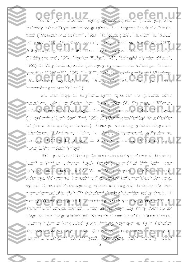 Ikkinchi   jahon   urushidan   keyingi   yillarda   rejissorlar   ijodida   yolg izlik,ʻ
ma naviy tushqunlik yetakchi mavzuga aylandi. Bu I.Bergman ijodida o z ifodasini	
ʼ ʻ
topdi   ("Masxarabozlar   oqshomi",   1953;   "Ko zgudagidek",   "Daxldor"   va   "Sukut"	
ʻ
trilogiyasi,   1961–63;   "Kuzgi   sonata",   1980;   "Fanni   va   Aleksandr",   1982).
A.Shyobergning   filmlari   esa   inson   ichki   dunyosi   taxliliga   bag ishlangan	
ʻ
("Oddiygina   ona",   1949;   "Fryoken   Yuliya",   1951;   "So nggisi   o yindan   chiqadi",	
ʻ ʻ
1956).   60–70-yillarda   rejissorlar   ijtimoiysiyosiy   muammolar   ko tarilgan   filmlarni	
ʻ
yaratdilar   ("Odalen31",   1969;   "Jo   Xill",   1971;   ikkalasining   rejissor   B.Viderberg;
"Mana   sening   hayoting",   1967;   "Muhojirlar",   1970;   "Yangi   yer",   1972;
hammasining rejissor Ya.Troell). 
  Shu   bilan   birga   60–80-yillarda   ayrim   rejissorlar   o z   ijodlarida   ochiq	
ʻ
naturalizm,   qo pol   erotikadan   ham   foydalandilar   (V.   Shyoman,   T.Vikman,	
ʻ
B.Torn).   Shvetsiya   kinosida   hujjatli   filmlar   ishlab   chiqarish   alohida   o rin   tutadi	
ʻ
(E.Leyslerning "Qonli davr" filmi, 1960; 70-yillarning boshlaridagi ish tashlashlar
to g risida   kinoreportajlar   turkumi).   Shvetsiya   kinosining   yetakchi   aktyorlari:	
ʻ ʻ
B.Anderson,   X.Anderson,   I.Tulin,   L.   Ulman,   G.Byornstrand,   M.Syudov   va
boshqalar   1963-   yildan   Stokgolmda   Shved   kino   instituti,   1965-yildan   uning
huzurida kino maktabi ishlaydi
              850 – yilda Lotar I Rorikga Dorestad hududidan yer in‘om etdi. Rorikning
kuchli   qo‘shinidan   qo‘rqqan   Buyuk   Karlning   davomchilari   birin   ketin   Lotar
qo‘yilgan   xatoni   davom   ettirdi.   Vli   va   Maas   daryolari   bo‘yidagi   shaharlar
Zelandiya,   Valxeren   va   Dorestadni   qo‘lga   kiritgan   Rorik   mamlakat   hukmdoriga
aylandi.   Dorestadni   Frislandiyaning   markazi   etib   belgiladi.   Rorikning   o‘zi   ham
normanlar masalasida ojiz bo‘lib shaharlarni ularning hujumidan saqlay olmadi.  IX
asrning  ikkinchi   yarmiga   kelib   Dorestadning   iqtisodi   yer   bilan   yakson   bo‘ldi.   Bu
shaharni  aholi tark eta boshladi.   Undan tashqari  Reyn daryosining o‘zani  tez-tez
o‘zgarishi  ham bunga sababchi  edi. Normanlarni hech bir to‘siq to‘xtata olmasdi.
Ularning   hujumlari   keng   quloch   yozib   Limburg,   Neymegen   va   Kyoln   shaharlari
ship-shiydon   qilinib,   vayron   etildi.   Qiroldan   najot   kutgan   xalq   bir   necha   yillar
davomida   adashganini   tushunib   yetdi.   Normanlarga   qarshi   mahalliy   xalqlar
12 