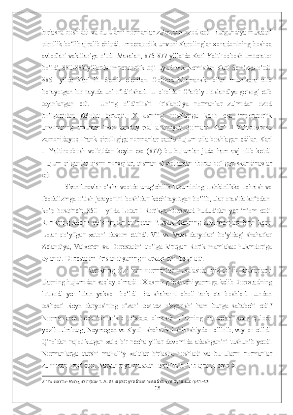 birlasha boshladi va bu ularni normanlar zulmidan ozod etdi. Burgundiya mustaqil
qirollik bo‘lib ajralib chiqdi. Imperatorlik unvoni Karolinglar xonadonining boshqa
avlodlari vakillariga o‘tdi. Masalan, 875-877 yillarda Karl Yaltiroqbosh imperator
bo‘ldi, 880-887 yillarda imperatorlik toji Lyudovik Nemisdan Karl Semizga o‘tdi.
885   –yilda   Karl   III   Semiz   elchilari   Gotfred   Normanski   bilan   muzokara   olib
borayotgan bir paytda uni o‘ldirishadi. U qiroldan G‘arbiy Frislandiya gersogi etib
tayinlangan   edi.     Uning   o‘ldirilishi   Frislandiya   normanlar   zulmidan   ozod
bo‘lganidan   dalolat   berardi.   X   asrning   boshlariga   kelib   esa   imperatorlik
unvonining   umuman   hech   qanday   real   ahamiyati   qolmadi.   Karl   II   Yaltiroqbosh
zamonidayoq Frank qirolligiga normanlar qattiq hujum qila boshlagan edilar. Karl
II   Yaltiroqbosh   vafotidan   keyin   esa   (877)   bu   hujumlar   juda   ham   avj   olib   ketdi.
Hujum qilganlar qismi  norvejlar, qisman shvedlardan iborat  bo‘lgan skandinavlar
edi. 
            Skandinavlar o‘sha vaqtda urug‘chilik tuzumining tushkinlikka uchrash va
feodalizmga o‘tish jarayonini boshidan kechirayotgan bo‘lib, ular orasida ko‘pdan-
ko‘p   bosqinchi   850   –   yilda   Lotar   I   Rorikga   Dorestad   hududidan   yer   in‘om   etdi.
Rorikning   kuchli   qo‘shinidan   qo‘rqqan   Buyuk   Karlning   davomchilari   birin   ketin
Lotar   qo‘yilgan   xatoni   davom   ettirdi.   Vli   va   Maas   daryolari   bo‘yidagi   shaharlar
Zelandiya,   Valxeren   va   Dorestadni   qo‘lga   kiritgan   Rorik   mamlakat   hukmdoriga
aylandi. Dorestadni Frislandiyaning markazi etib belgiladi. 
                                  Rorikning   o‘zi   ham   normanlar   masalasida   ojiz   bo‘lib   shaharlarni
ularning hujumidan saqlay olmadi. IX asrning ikkinchi yarmiga kelib Dorestadning
iqtisodi   yer   bilan   yakson   bo‘ldi.   Bu   shaharni   aholi   tark   eta   boshladi.   Undan
tashqari   Reyn   daryosining   o‘zani   tez-tez   o‘zgarishi   ham   bunga   sababchi   edi. 7
Normanlarni   hech   bir   to‘siq   to‘xtata   olmasdi.   Ularning   hujumlari   keng   quloch
yozib Limburg, Neymegen va Kyoln shaharlari ship-shiydon qilinib, vayron etildi.
Qiroldan najot  kutgan xalq bir  necha yillar  davomida adashganini  tushunib yetdi.
Normanlarga   qarshi   mahalliy   xalqlar   birlasha   boshladi   va   bu   ularni   normanlar
zulmidan ozod etdi. Burgundiya mustaqil qirollik bo‘lib ajralib chiqdi. 
7  Шатохина-Мордвинцева Г. А. История: учебное пособие для вузов…стр 41-42
13 