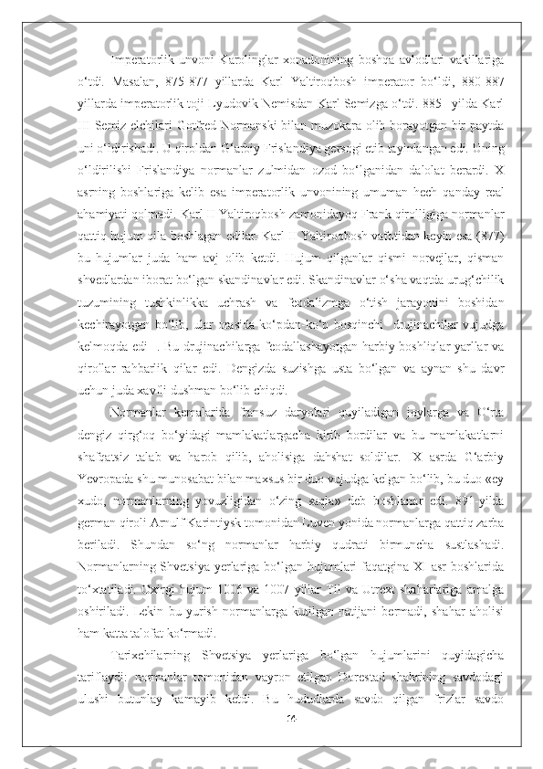 Imperatorlik   unvoni   Karolinglar   xonadonining   boshqa   avlodlari   vakillariga
o‘tdi.   Masalan,   875-877   yillarda   Karl   Yaltiroqbosh   imperator   bo‘ldi,   880-887
yillarda imperatorlik toji Lyudovik Nemisdan Karl Semizga o‘tdi. 885 –yilda Karl
III Semiz elchilari Gotfred Normanski bilan muzokara olib borayotgan bir paytda
uni o‘ldirishadi. U qiroldan G‘arbiy Frislandiya gersogi etib tayinlangan edi. Uning
o‘ldirilishi   Frislandiya   normanlar   zulmidan   ozod   bo‘lganidan   dalolat   berardi.   X
asrning   boshlariga   kelib   esa   imperatorlik   unvonining   umuman   hech   qanday   real
ahamiyati qolmadi. Karl II Yaltiroqbosh zamonidayoq Frank qirolligiga normanlar
qattiq hujum qila boshlagan edilar. Karl II Yaltiroqbosh vafotidan keyin esa (877)
bu   hujumlar   juda   ham   avj   olib   ketdi.   Hujum   qilganlar   qismi   norvejlar,   qisman
shvedlardan iborat bo‘lgan skandinavlar edi. Skandinavlar o‘sha vaqtda urug‘chilik
tuzumining   tushkinlikka   uchrash   va   feodalizmga   o‘tish   jarayonini   boshidan
kechirayotgan   bo‘lib,   ular   orasida   ko‘pdan-ko‘p   bosqinchi     drujinachilar   vujudga
kelmoqda edi    . Bu drujinachilarga feodallashayotgan harbiy boshliqlar-yarllar va
qirollar   rahbarlik   qilar   edi.   Dengizda   suzishga   usta   bo‘lgan   va   aynan   shu   davr
uchun juda xavfli dushman bo‘lib chiqdi. 
Normanlar   kemalarida   fransuz   daryolari   quyiladigan   joylarga   va   O‘rta
dengiz   qirg‘oq   bo‘yidagi   mamlakatlargacha   kirib   bordilar   va   bu   mamlakatlarni
shafqatsiz   talab   va   harob   qilib,   aholisiga   dahshat   soldilar.   IX   asrda   G‘arbiy
Yevropada shu munosabat bilan maxsus bir duo vujudga kelgan bo‘lib, bu duo «ey
xudo,   normanlarning   yovuzligidan   o‘zing   saqla»   deb   boshlanar   edi.   891-yilda
german qiroli Arnulf Karintiysk tomonidan Luven yonida normanlarga qattiq zarba
beriladi.   Shundan   so‘ng   normanlar   harbiy   qudrati   birmuncha   sustlashadi.
Normanlarning Shvetsiya  yerlariga bo‘lgan hujumlari  faqatgina XI  asr  boshlarida
to‘xtatiladi.   Oxirgi   hujum   1006   va   1007   yillar   Til   va   Utrext   shaharlariga   amalga
oshiriladi.   Lekin   bu   yurish   normanlarga   kutilgan   natijani   bermadi,   shahar   aholisi
ham katta talofat ko‘rmadi. 
Tarixchilarning   Shvetsiya   yerlariga   bo‘lgan   hujumlarini   quyidagicha
tariflaydi:   normanlar   tomonidan   vayron   etilgan   Dorestad   shahrining   savdodagi
ulushi   butunlay   kamayib   ketdi.   Bu   hududlarda   savdo   qilgan   frizlar   savdo
14 