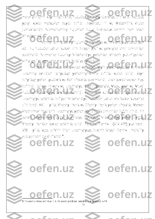 manzilgohlarini Reynning boshqa hududlaridan bunyod etishga olib keldi. Natijada
yangi   savdo   markazlari   paydo   bo‘ldi.   Deventer,   Til   va   Medemblik   shular
jumlasidandir.   Normanlarning   hujumlari   butun   boshqaruv   tizimini   ham   izdan
chiqargan edi. 
                   Normanlarning asosiy hujumlari Flandriya va Frislandiyaga qaratilgan
edi.   Bu   hududlar   uchun   kurash   olib   borgan   graf   va   gersoglar   qirol   tomonidan
taqdirlandi.   Normanlar   butunlay   Niderlandiya   yerlaridan   chiqarib   yuborilgandan
so‘ng graf va gersoglar eng yirik feodalga aylandi.
                Oradan   biroz   vaqt   o‘tib,   Lotar   vafotidan   keyin   yerlar   qaytadan   bo‘lindi.
Lotarning   avlodlari   Italiyadagi   yerlarinigina   o‘z   qo‘lida   saqlab   qoldi.   Reyn
bo‘yidagi yerlar Lyudovik va Karl o‘rtasida taqsimlandi. Lotar davlati asosan 3 ga
bo‘lindi:  Italiya. Provans va Lotaringiya. Shimoliy dengiz, Maas,  Reyn va Mozel
hududlari   Lotaringiya   tarkibiga   kiritildi.   Karolinglar   sulolasidan   bo‘lgan   qirollar
Lotaringiya   tarkibida   bo‘lgan   Niderlandiya   hududlari   uchun   shafqatsiz   kurashlar
olib   bordi.   870   –   yilda   Sharqiy   Frank   va   G‘arbiy   Frank   yerlari   o‘rtasida   Mersen
shartnomasi imzolanib Lotaringiya yerlari ikki qirollik tomonidan bo‘lib olindi. Bir
qancha   shartnomalar   tufayli   qismlarga   bo‘lingan   Niderlandiya   yerlari   oxirida
Sharqiy   Franklar   davlati   tarkibida   qoldi.   Bu   holat   Genrix   I   (919-936)   yuz   berdi.
925   –   yilda   katta   qo‘shin   bilan   Lotaringiyaga   bostirib   kirgan   Genrix   I   mahalliy
zodogonlarni tiz cho‘ktirdi  8
 .
 
       
8  Шатохина-Мордвинцева Г. А. История: учебное пособие для вузов…стр 43
15 