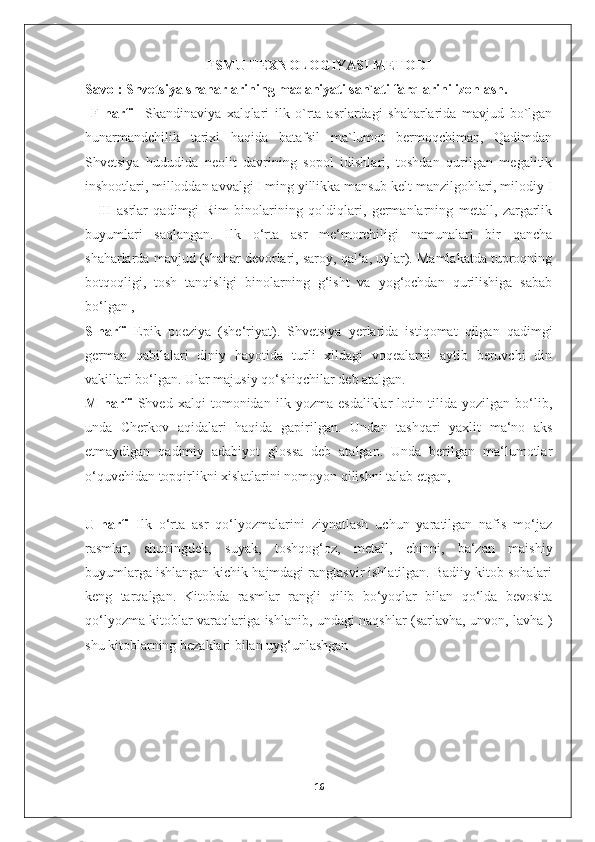 FSMU   TEXNOLOGIYASI METODI
Savol: Shvetsiya shaharlarining madaniyati san`ati farqlarini izohlash.
  F-harfi     Skandinaviya   xalqlari   ilk   o`rta   asrlardagi   shaharlarida   mavjud   bo`lgan
hunarmandchilik   tarixi   haqida   batafsil   ma`lumot   bermoqchiman,   Qadimdan
Shvetsiya   hududida   neolit   davrining   sopol   idishlari,   toshdan   qurilgan   megalitik
inshootlari, milloddan avvalgi I ming yillikka mansub kelt manzilgohlari, milodiy I
–   III   asrlar   qadimgi   Rim   binolarining   qoldiqlari,   germanlarning   metall,   zargarlik
buyumlari   saqlangan.   Ilk   o‘rta   asr   me‘morchiligi   namunalari   bir   qancha
shaharlarda mavjud (shahar devorlari, saroy, qal‘a, uylar). Mamlakatda tuproqning
botqoqligi,   tosh   tanqisligi   binolarning   g‘isht   va   yog‘ochdan   qurilishiga   sabab
bo‘lgan ,
S-harfi   Epik   poeziya   (she‘riyat).   Shvetsiya   yerlarida   istiqomat   qilgan   qadimgi
german   qabilalari   diniy   hayotida   turli   xildagi   voqealarni   aytib   beruvchi   din
vakillari bo‘lgan. Ular majusiy qo‘shiqchilar deb atalgan.
M-harfi   Shved   xalqi   tomonidan   ilk   yozma   esdaliklar   lotin   tilida   yozilgan   bo‘lib,
unda   Cherkov   aqidalari   haqida   gapirilgan.   Undan   tashqari   yaxlit   ma‘no   aks
etmaydigan   qadimiy   adabiyot   glossa   deb   atalgan.   Unda   berilgan   ma‘lumotlar
o‘quvchidan topqirlikni xislatlarini nomoyon qilishni talab etgan,
U-harfi   Ilk   o‘rta   asr   qo‘lyozmalarini   ziynatlash   uchun   yaratilgan   nafis   mo‘jaz
rasmlar,   shuningdek,   suyak,   toshqog‘oz,   metall,   chinni,   ba‘zan   maishiy
buyumlarga ishlangan kichik hajmdagi rangtasvir ishlatilgan. Badiiy kitob sohalari
keng   tarqalgan.   Kitobda   rasmlar   rangli   qilib   bo‘yoqlar   bilan   qo‘lda   bevosita
qo‘lyozma kitoblar varaqlariga ishlanib, undagi naqshlar (sarlavha, unvon, lavha )
shu kitoblarning bezaklari bilan uyg‘unlashgan
16 