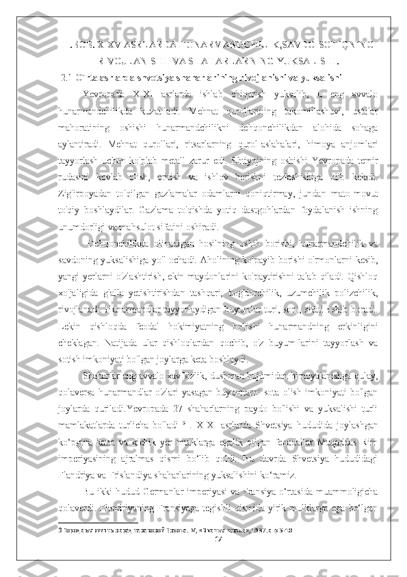 II.BOB. X-XV ASRLARDA HUNARMANDCHILIK,SAVDO-SOTIQNING
RIVOJLANISHI  VA SHAHARLARNING YUKSALISHI.
 2.1  O`rta asrlarda shvetsiya shaharlarining rivojlanishi va yuksalishi
Yevropada   X-XI   asrlarda   ishlab   chiqarish   yuksalib,   u   eng   avvalo
hunarmandchilikda   kuzatiladi.   Mehnat   qurollarining   takomillashuvi,   ustalar
mahoratining   oshishi   hunarmandchilikni   dehqonchilikdan   alohida   sohaga
aylantiradi.   Mehnat   qurollari,   ritsarlarning   qurol-aslahalari,   himoya   anjomlari
tayyorlash   uchun   ko'plab   metall   zarur   edi.   Ehtiyojning   oshishi   Yevropada   temir
rudasini   kovlab   olish,   eritish   va   ishlov   berishni   tezlashishiga   olib   keladi.
Zig'irpoyadan   to'qilgan   gazlamalar   odamlarni   qoniqtirmay,   jundan   mato-movut
to'qiy   boshlaydilar.   Gazlama   to'qishda   yotiq   dastgohlardan   foydalanish   ishning
unumdorligi va mahsulot sifatini oshiradi. 
  Dehqonchilikda   olinadigan   hosilning   oshib   borishi,   hunarmandchilik   va
savdoning yuksalishiga yo'l  ochadi. Aholining ko'payib borishi o'rmonlarni kesib,
yangi   yerlarni   o'zlashtirish,   ekin  maydonlarini   ko'paytirishni   talab   qiladi.   Qishloq
xo'jaligida   g'alla   yetishtirishdan   tashqari,   bog'dorchilik,   uzumchilik   polizchilik,
rivojlanadi. Hunarmandlar tayyorlaydigan buyumlar turi, soni, sifati oshib boradi.
Lekin   qishloqda   feodal   hokimiyatning   bo'lishi   hunarmandning   erkinligini
cheklagan.   Natijada   ular   qishloqlardan   qochib,   o'z   buyum-larini   tayyorlash   va
sotish imkoniyati bo'lgan joylarga keta boshlaydi. 
Shaharlar eng avvalo xavfsizlik, dushman hujumidan himoyalanishga qulay,
qolaversa   hunarmandlar   o'zlari   yasagan   buyumlarni   sota   olish   imkoniyati   bo'lgan
joylarda   quriladi.Yevropada   27   shaharlarning   paydo   bo'lishi   va   yuksalishi   turli
mamlakatlarda   turlicha   bo'ladi   9
  .   X-XI   asrlarda   Shvetsiya   hududida   joylashgan
ko‘pgina   katta   va   kichik   yer   mulklarga   egalik   qilgan   feoadallar   Muqaddas   Rim
imperiyasining   ajralmas   qismi   bo‘lib   qoldi.   Bu   davrda   Shvetsiya   hududidagi
Flandriya va Frislandiya shaharlarining yuksalishini ko‘ramiz. 
Bu ikki  hudud Germanlar imperiyasi  va Fransiya  o‘rtasida muammoligicha
qolaverdi.  Flandriyaning   Fransiyaga   tegishli   qismida   yirik   mulklarga   ega   bo‘lgan
9  Городская жизнь в средневековой Европе. М, «Высшая школа», 1987. стр 5-10 
17 