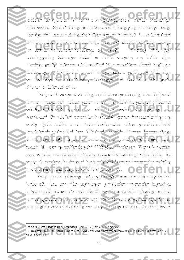 feodallar   Fransiya   qiroli   ishonchini   qozonib   bir   qancha   soliqlardan   ozod   etilgan
holda yashadi. X asr o‘rtalariga kelib o‘z mulklarini kengaytirgan Flandriyaliklarga
Fransiya qiroli Artua hududigacha bo‘lgan yerlarni in‘om etdi   10
  . Undan tashqari
German qirollarining ishonchini  qozongan niderland feodallari  xizmatlari  evaziga
len   tarzida   bir   qancha   hududlarga   ega   bo‘ldi   11
  .   Shunday   qilib,   Quyi
Lotaringiyaning   Zelandiya   hududi   va   to‘rtta   viloyatga   ega   bo‘lib   olgan
Flandriya   grafligi   hukmron   sulola   vakillari   bilan   mustahkam   aloqani   bog‘lagan
davlatga aylandi. Oxirida qirolga qarshi chiqqan feodallar yerlari ya‘ni Nider-Reyn
va   Frislandiya   hududlari   Utrext   yepiskopligiga   kuch   bilan   biriktirildi.   Qarshi
chiqqan feodallar qatl etildi.
  Natijada  Shvetsiya   davlatining  taqdiri  Utrext   yepiskopligi  bilan  bog‘landi.
German   imperatorlari   nafaqat   yerlarni   tortib   olish   balki   bu   yerlarning   hukumat
vakillarini   tayinlash,   yepiskop   va   abbbatlarni   saylash   huquqiga   ega   edi.
Mamlakatni   din   vakillari   tomonidan   boshqarish   german   imperatorlarining   eng
asosiy   rejasini   tashkil   etardi.   Davlat   boshqaruvida   nafaqat   yepiskoplar   balki
feoadallarining   ishtirokini   ham   ko‘rishimiz   mumkin.   German   imperatorligiga
qilingan   sovg‘a   salomlar   ularga   musodara   qilingan   yerlarning   in‘om   etishi   bilan
tugardi.   XII   asrning   boshlarida   ya‘ni   1122   yilda   imzolangan.   Vorms   konkordati
papa   va   qirol   munosabatlari   o‘rtasiga   sovuqchilik   tushishiga   sabab   bo‘ldi.   Bu
vaziyatda   papalarga   hokimiyatni   berib   qo‘yishni   istamgan   imperatorlar   mahalliy
hokimlar gersoglarni ularga qarshi chiqishga davit etdi. 
Yangi   qonun   qoidalarga   ko‘ra   yepiskoplar   papa   tomonidan   tayinlanishi
kerak   edi.   Papa   tomonidan   tayinlangan   yepiskoplar   imperatorlar   buyrug‘iga
bo‘ysunmasdi.   Bu   esa   o‘z   navbatida   German   imperatorlarini   g‘azabga   keltirdi.
German qirollarining Gogenshtafuenlar (1138-1245) sulolasi vakillari papalik bilan
olib borgan kurashlari sulolaning mag‘lubiyati bilan yakun topdi.  Kurashlar davom
10  22 История Европы. Средневековая Европа. М., 1992. Т. 2. стр 14-15
11  Колесницкий Н. Ф. Особенности вассально-ленных отношений в Германии  X - XIII  вв. // Средние века. М., 
1969. стр 81-83
18 