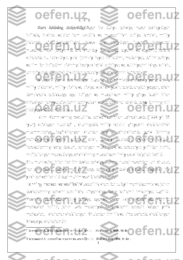                                                  KIRISH 
Kurs   ishining   dolzarbligi :Agar   biz   dunyo   tarixiga   nazar   tashlaydigan
bo‘lsak,   boshqa   xalqlar   ham   ozodlik   va   mustaqillikni   qo‘lga   kiritish,   milliy
tiklanish,   o‘z   davlatchiligini,   havas   qilsa   arziydigan   fuqarolik   jamiyatini
mustahkamlash   jarayonida   ana   shunday   fazilatlarga   tayanib   va   suyanib,   barcha
sohalarda-bu   iqtisodiyot   yoki   ijtimoiy   hayot   bo‘ladimi,   madaniyat,   ta‘lim-tarbiya
va ilm-fan bo‘ladimi-o‘zining beqiyos ichki qobiliyat va salohiyatini ishga solish,
uni ro‘yobga chiqarish hisobidan taraqqiyotga erishganini ko‘ramiz. 1
 
Mustaqilligimiz   qaror   topgan   bugungi   kunlarimizda   ma‘naviy   yangilanish,
milliy tiklanish, milliy o‘zlik va o‘ziga xoslikni yaxlit tarzda anglab yetgan, erkin
demokratik   tafakkurga   ega   bo‘lgan   va   mustahkam   milliy   g‘oya   kuchi   bilan
birlashgan jamiyat a‘zolarini tarbiyalash vazifalarini hal etishda tarix fanining roli
jiddiy ravishda ortmoqda. 
Islom   Karimovning   respublika   tarixchilari   bilan   uchrashuvda   (1998   yil   26
iyun)   so‘zlagan   nutqida 2
  ,   shuningdek   milliy   istiqlol   g‘oyasini   shakllantirish
muammolariga   bag‘ishlangan   shundan   keyingi   chiqishlarida   tarix   fanining
ma‘naviy   salohiyatini   safarbar   etish,   tarixiy   haqiqatni   tiklash   sohasidagi
harakatlarning   keng   dasturi,   tanlangan   mustaqillik   va   taraqqiyot   yo‘lidan   borib,
mo‘ljallangan maqsadlarga erishishning mustahkam ilmiy asosi belgilab berildi. 
Shu   munosabat   bilan   har   bir   davlat   tarixiga   hurmat   nuqtai-nazaridan   uni   chuqur,
har   tomonlama,   tarixiy   ma‘lumotlarga   tanqidiy   yondashgan   holda   o‘rganish   biz
yosh tarixchilar oldidagi muhim vazifalardan biridir. 
Fanning maqsad va vazifasi :Mustaqillik sharofati tufayli mamlakatimiz va jahon
davlatlarining   tarixini   atroflicha   o‘rganishga   keng   ko‘lamli   imkoniyat   tug‘ildi.
Yevropa   mamlakatlari   boy   tarixga   ega   va   asrlar   osha   ilm-fan   va   ma‘rifat
markazlari   bo‘lib,   jahon   uzra   madaniyat   durdonalarini   tarqatib   kelgan   yirik
markazlar, - shaharlar shakllangan. Shulardan biri ilk va o‘rta asrlarda shakllangan
Shvetsiya shaharlaridir. 
1  Каримов И.А. Юксак маънавият-енгилмас куч. Т. ―Маънавият‖, 2008. 26-бет
2  Каримов И.А. Тарихий хотирасиз келажак йўқ. Т.: ―Ўзбекистон‖, 1998. 31-бет
2 