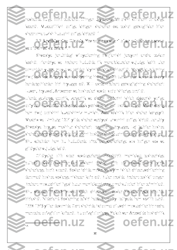 navbatida  pulga  borib  taqalardi.  Olingan   foydaning  2/3  qismi  soliqlarni  to‘lashga
ketardi.   Mustaqillikni   qo‘lga   kiritgan   shaharlar   esa   tashqi   gersogliklar   bilan
shartnoma tuzish huquqini qo‘lga kiritardi  14
   2.2   Shvetsiyaning   G`arbiy   Yevropa   davlatlari   bilan   olib   borgan   savdo
va diplomatik aloqalari .
Shvetsiya   janubidagi   viloyatlarning   rivojlanishi   jarayoni   ancha   tezkor
kechdi.   Flandriya   va   Brabant   hududida   ilk   manafakturalar   vujudga   kelib   ular
tomonidan yupqa movut va teridan kiyimlar ishlab chiqarildi. Manafakturalarning
rivojlanishida   Angliya   va   Ispaniyaning   hissasi   sezilib   turdi.   Ichki   savdoda   asosiy
bandargohlardan   biri   Bryugge   edi.   XIII   asrda   Brabant   gersogligining   shaharlari:
Luven, Bryussel, Antverpen va boshqalari savdo-sotiq ishlariga tortildi. 
Ularda   gazlama,   attorlik,   zargarlik   va   charm   mollarini   ishlab   chiqarish   yo‘lga
qo‘yildi. Bu vaqtda Brabant va Lesk yepiskopligi qo‘l ostida bo‘lgan Mastrixtning
ham   rivoj   topishini   kuzatishimiz   mumkin.   Asta   sekinlik   bilan   shahar   kengayib
Mastrix   va   Limburg   1204-yilda   shahar   xartiyasi   unvonini   qo‘lga   kiritdi.   Janubiy
Shvetsiya   boy   va   mashhur   shaharlari:   Ipr,   Gent,   Bryugge,   Lej   kabilar   boshqa
shaharlarga nisbatan ularda o‘z-o‘zini boshqarish huquqini erta qo‘lga kiritgan edi.
Shu   sababdan   ham   bu   hududlarda   o‘rta   asr   shaharlariga   xos   bo‘lgan   sex   va
gildiyalar vujudga keldi. 
  Gildiyalar   olib   sotar   savdogarlarni   birlashtirib   mamlakat   tashqarisiga
pullardi.   Kosib-hunarmandlar   sexlarni   tashkil   qilib   o‘z   mahsulotlarini   yirik
shaharlarga borib sotardi. Sexlar ichida movut va kiyim ishlab chiqaruvchilarining
daromadi boshqa sexlarga nisbatan ko‘p edi. Bular orasida Brabant tashkil topgan
Brabant movutchilari ligasi butun mamlakatni movut mahsulotlari bilan ta‘minladi.
Shu   vaqtdan   boshlab   movet   ishlab   chiqaruvchi   sexlar   Brabant   ligasi   atrofida
birlashdi.   Niderland   Sexlarning   ta‘siri   hatto   Shimoliy   Italiyada   ham   sezilib   turdi.
1338-1345 yillar davomida Gent shahrida istiqomat qiluvchi movutchilar bir necha
marotaba qo‘zg‘olon ko‘tardi. Bu qo‘zg‘olonlarga Yakob van Artevelde boshchilik
14
20 