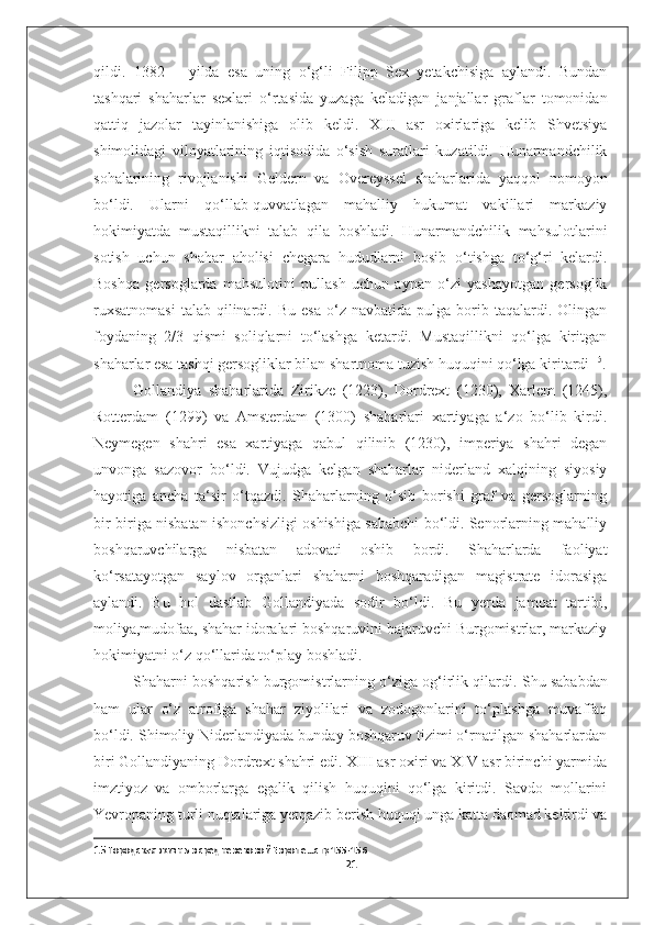 qildi.   1382   –   yilda   esa   uning   o‘g‘li   Filipp   Sex   yetakchisiga   aylandi.   Bundan
tashqari   shaharlar   sexlari   o‘rtasida   yuzaga   keladigan   janjallar   graflar   tomonidan
qattiq   jazolar   tayinlanishiga   olib   keldi.   XIII   asr   oxirlariga   kelib   Shvetsiya
shimolidagi   viloyatlarining   iqtisodida   o‘sish   suratlari   kuzatildi.   Hunarmandchilik
sohalarining   rivojlanishi   Geldern   va   Overeyssel   shaharlarida   yaqqol   nomoyon
bo‘ldi.   Ularni   qo‘llab-quvvatlagan   mahalliy   hukumat   vakillari   markaziy
hokimiyatda   mustaqillikni   talab   qila   boshladi.   Hunarmandchilik   mahsulotlarini
sotish   uchun   shahar   aholisi   chegara   hududlarni   bosib   o‘tishga   to‘g‘ri   kelardi.
Boshqa   gersoglarda   mahsulotini   pullash   uchun   aynan   o‘zi   yashayotgan   gersoglik
ruxsatnomasi  talab   qilinardi.  Bu  esa  o‘z  navbatida  pulga  borib  taqalardi.  Olingan
foydaning   2/3   qismi   soliqlarni   to‘lashga   ketardi.   Mustaqillikni   qo‘lga   kiritgan
shaharlar esa tashqi gersogliklar bilan shartnoma tuzish huquqini qo‘lga kiritardi  15
.
Gollandiya   shaharlarida   Zirikze   (1223),   Dordrext   (1230),   Xarlem   (1245),
Rotterdam   (1299)   va   Amsterdam   (1300)   shaharlari   xartiyaga   a‘zo   bo‘lib   kirdi.
Neymegen   shahri   esa   xartiyaga   qabul   qilinib   (1230),   imperiya   shahri   degan
unvonga   sazovor   bo‘ldi.   Vujudga   kelgan   shaharlar   niderland   xalqining   siyosiy
hayotiga   ancha   ta‘sir   o‘tqazdi.   Shaharlarning   o‘sib   borishi   graf   va   gersoglarning
bir-biriga nisbatan ishonchsizligi oshishiga sababchi bo‘ldi. Senorlarning mahalliy
boshqaruvchilarga   nisbatan   adovati   oshib   bordi.   Shaharlarda   faoliyat
ko‘rsatayotgan   saylov   organlari   shaharni   boshqaradigan   magistrate   idorasiga
aylandi.   Bu   hol   dastlab   Gollandiyada   sodir   bo‘ldi.   Bu   yerda   jamoat   tartibi,
moliya,mudofaa, shahar idoralari boshqaruvini bajaruvchi Burgomistrlar, markaziy
hokimiyatni o‘z qo‘llarida to‘play boshladi. 
Shaharni boshqarish burgomistrlarning o‘ziga og‘irlik qilardi.  Shu sababdan
ham   ular   o‘z   atrofiga   shahar   ziyolilari   va   zodogonlarini   to‘plashga   muvaffaq
bo‘ldi. Shimoliy Niderlandiyada bunday boshqaruv tizimi o‘rnatilgan shaharlardan
biri Gollandiyaning Dordrext shahri edi. XIII asr oxiri va XIV asr birinchi yarmida
imztiyoz   va   omborlarga   egalik   qilish   huquqini   qo‘lga   kiritdi.   Savdo   mollarini
Yevropaning turli nuqtalariga yetqazib berish huquqi unga katta daomad keltirdi va
15  Городская жизнь в средневековой Европе…стр 155-156
21 