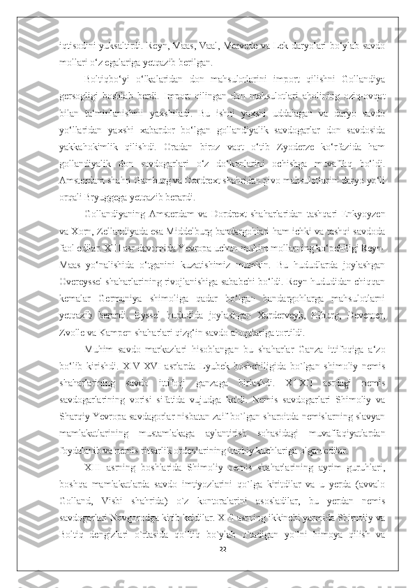 iqtisodini yuksaltirdi. Reyn, Maas, Vaal, Mervede va Lek daryolari bo‘ylab savdo
mollari o‘z egalariga yetqazib berilgan. 
Boltiqbo‘yi   o‘lkalaridan   don   mahsulotlarini   import   qilishni   Gollandiya
gersogligi   boshlab   berdi.   Import   qilingan   don   mahsulotlari   aholining   oziq-ovqat
bilan   ta‘minlanishini   yaxshiladi.   Bu   ishni   yaxshi   uddalagan   va   daryo   savdo
yo‘llaridan   yaxshi   xabardor   bo‘lgan   gollandiyalik   savdogarlar   don   savdosida
yakkahokimlik   qilishdi.   Oradan   biroz   vaqt   o‘tib   Zyoderze   ko‘rfazida   ham
gollandiyalik   don   savdogarlari   o‘z   do‘konlarini   ochishga   muvaffaq   bo‘ldi.
Amsterdam shahri Gamburg va Dordrext shahridan pivo mahsulotlarini daryo yo‘li
orqali Bryuggega yetqazib berardi. 
Gollandiyaning   Amsterdam   va   Dordrext   shaharlaridan   tashqari   Enkyoyzen
va Xorn, Zellandiyada esa Middelburg bandargohlari ham ichki va tashqi savdoda
faol edilar. XIII asr davomida Yevropa uchun muhim mollarning ko‘pchiligi Reyn-
Maas   yo‘nalishida   o‘tganini   kuzatishimiz   mumkin.   Bu   hududlarda   joylashgan
Overeyssel shaharlarining rivojlanishiga sababchi bo‘ldi. Reyn hududidan chiqqan
kemalar   Germaniya   shimoliga   qadar   bo‘lgan   bandargohlarga   mahsulotlarni
yetqazib   berardi.   Eyssel   hududida   joylashgan   Xarderveyk,   Elburg,   Deventer,
Zvolle va Kampen shaharlari qizg‘in savdo aloqalariga tortildi. 
Muhim   savdo   markazlari   hisoblangan   bu   shaharlar   Ganza   ittifoqiga   a‘zo
bo‘lib   kirishdi.   XIV-XVI   asrlarda   Lyubek   boshchiligida   bo`lgan   shimoliy   nemis
shaharlarining   savdo   ittifoqi   ganzaga   birlashdi.   XI-XII   asrdagi   nemis
savdogarlarining   vorisi   sifatida   vujudga   keldi.   Nemis   savdogarlari   Shimoliy   va
Sharqiy Yevropa savdagorlar nisbatan zaif bo`lgan sharoitda nemislarning slavyan
mamlakatlarining   mustamlakaga   aylantirish   sohasidagi   muvaffaqiyatlardan
foydalanib va nemis ritsarlik ordenlarining harbiy kuchlariga olgan edilar. 
XIII   asrning   boshlarida   Shimoliy   nemis   shaharlarining   ayrim   guruhlari,
boshqa   mamlakatlarda   savdo   imtiyozlarini   qo`lga   kiritdilar   va   u   yerda   (avvalo
Golland,   Visbi   shahrida)   o`z   kontoralarini   asosladilar,   bu   yerdan   nemis
savdogarlari Novgorodga kirib keldilar. XIII asrning ikkinchi yarmida Shimoliy va
Boltiq   dengizlari   o`rtasida   qo`ltiq   bo`ylab   o`tadigan   yo`lni   himoya   qilish   va
22 