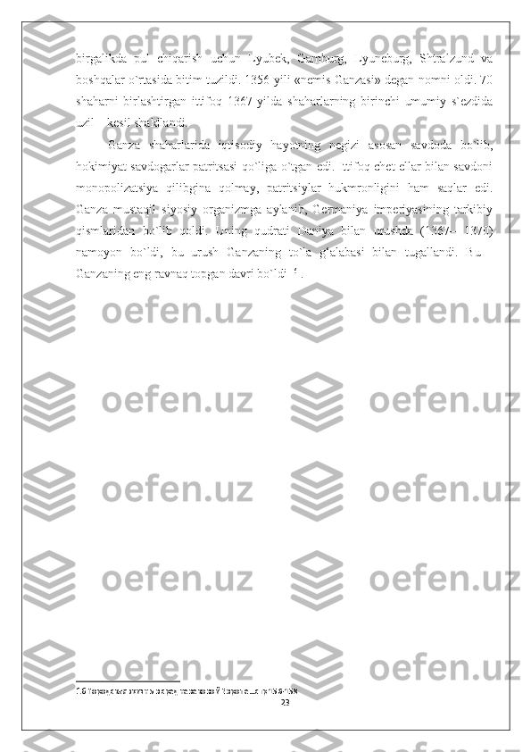 birgalikda   pul   chiqarish   uchun   Lyubek,   Gamburg,   Lyuneburg,   Shtralzund   va
boshqalar o`rtasida bitim tuzildi. 1356 yili «nemis Ganzasi» degan nomni oldi. 70
shaharni   birlashtirgan   ittifoq   1367   yilda   shaharlarning   birinchi   umumiy   s`ezdida
uzil—kesil shakllandi. 
Ganza   shaharlarida   iqtisodiy   hayotning   negizi   asosan   savdoda   bo`lib,
hokimiyat savdogarlar patritsasi qo`liga o`tgan edi. Ittifoq chet ellar bilan savdoni
monopolizatsiya   qilibgina   qolmay,   patritsiylar   hukmronligini   ham   saqlar   edi.
Ganza   mustaqil   siyosiy   organizmga   aylanib,   Germaniya   imperiyasining   tarkibiy
qismlaridan   bo`lib   qoldi.   Uning   qudrati   Daniya   bilan   urushda   (1367–   1370)
namoyon   bo`ldi,   bu   urush   Ganzaning   to`la   g‘alabasi   bilan   tugallandi.   Bu   -
Ganzaning eng ravnaq topgan davri bo`ldi  16
 .
                                     
16  Городская жизнь в средневековой Европе…стр 156-158
23 