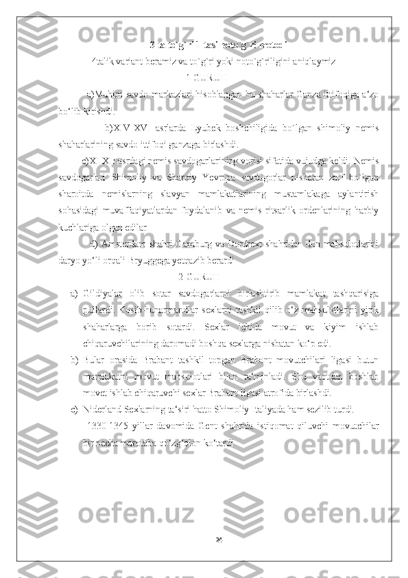 3 ta to`g`ri 1 tasi noto`g`ri metodi
               4talik variant beramiz va to`g`ri yoki noto`g`riligini aniqlaymiz
                                                     1-GURUH
                 a)Muhim savdo markazlari hisoblangan bu shaharlar Ganza ittifoqiga a‘zo
bo‘lib kirishdi. 
                  b)XIV-XVI   asrlarda   Lyubek   boshchiligida   bo`lgan   shimoliy   nemis
shaharlarining savdo ittifoqi ganzaga birlashdi.
         c)XI-XII asrdagi nemis savdogarlarining vorisi sifatida vujudga keldi. Nemis
savdogarlari   Shimoliy   va   Sharqiy   Yevropa   savdagorlar   nisbatan   zaif   bo`lgan
sharoitda   nemislarning   slavyan   mamlakatlarining   mustamlakaga   aylantirish
sohasidagi   muvaffaqiyatlardan   foydalanib   va   nemis   ritsarlik   ordenlarining   harbiy
kuchlariga olgan edilar
                   d) Amsterdam shahri Gamburg va Dordrext shahridan don mahsulotlarini
daryo yo‘li orqali Bryuggega yetqazib berardi
                                                  2-GURUH
a) Gildiyalar   olib   sotar   savdogarlarni   birlashtirib   mamlakat   tashqarisiga
pullardi.   Kosib-hunarmandlar   sexlarni   tashkil   qilib   o‘z   mahsulotlarini   yirik
shaharlarga   borib   sotardi.   Sexlar   ichida   movut   va   kiyim   ishlab
chiqaruvchilarining daromadi boshqa sexlarga nisbatan ko‘p edi. 
b) Bular   orasida   Brabant   tashkil   topgan   Brabant   movutchilari   ligasi   butun
mamlakatni   movut   mahsulotlari   bilan   ta‘minladi.   Shu   vaqtdan   boshlab
movet ishlab chiqaruvchi sexlar Brabant ligasi atrofida birlashdi. 
c) Niderland Sexlarning ta‘siri hatto Shimoliy Italiyada ham sezilib turdi.
  1330-1345   yillar   davomida   Gent   shahrida   istiqomat   qiluvchi   movutchilar
bir necha marotaba qo‘zg‘olon ko‘tardi
                 
24 