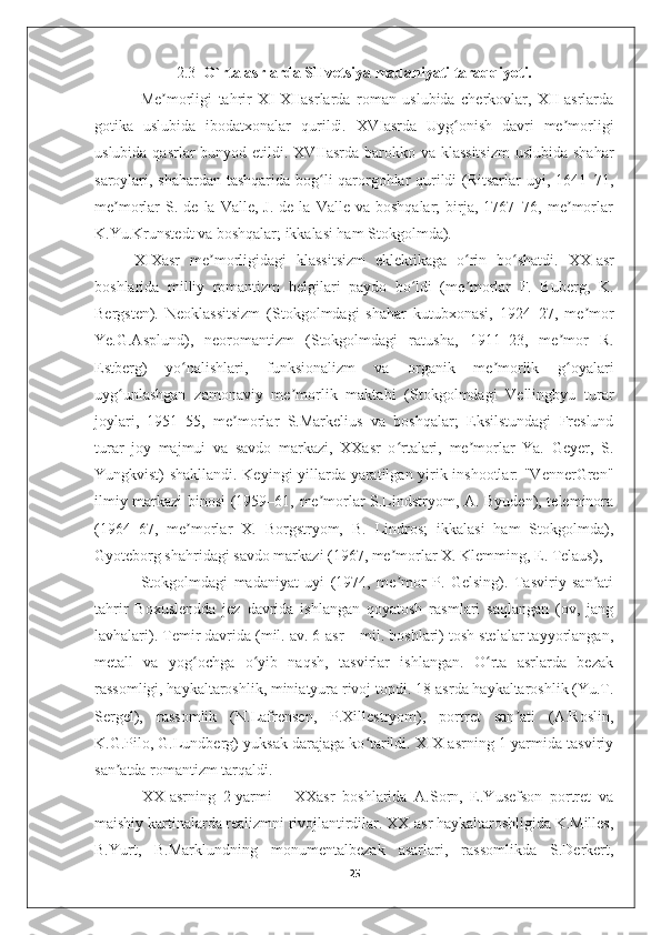 2.3   O`rta asrlarda SHvetsiya madaniyati taraqqiyoti.
  Me morligi   tahrir   XI-XIIasrlarda   roman   uslubida   cherkovlar,   XII-asrlardaʼ
gotika   uslubida   ibodatxonalar   qurildi.   XVIasrda   Uyg onish   davri   me morligi	
ʻ ʼ
uslubida qasrlar bunyod etildi. XVIIasrda barokko va klassitsizm  uslubida shahar
saroylari, shahardan tashqarida bog li qarorgohlar qurildi (Ritsarlar uyi, 1641–71,	
ʻ
me morlar   S.  de   la  Valle,  J.  de   la  Valle  va  boshqalar;  birja,  1767–76,  me morlar	
ʼ ʼ
K.Yu.Krunstedt va boshqalar; ikkalasi ham Stokgolmda). 
XIXasr   me morligidagi   klassitsizm   eklektikaga   o rin   bo shatdi.  	
ʼ ʻ ʻ XX-asr
boshlarida   milliy   romantizm   belgilari   paydo   bo ldi   (me morlar   F.   Buberg,   K.	
ʻ ʼ
Bergsten).   Neoklassitsizm   (Stokgolmdagi   shahar   kutubxonasi,   1924–27,   me mor	
ʼ
Ye.G.Asplund),   neoromantizm   (Stokgolmdagi   ratusha,   1911–23,   me mor   R.	
ʼ
Estberg)   yo nalishlari,   funksionalizm   va   organik   me morlik   g oyalari	
ʻ ʼ ʻ
uyg unlashgan   zamonaviy   me morlik   maktabi   (Stokgolmdagi   Vellingbyu   turar	
ʻ ʼ
joylari,   1951–55,   me morlar   S.Markelius   va   boshqalar;   Eksilstundagi   Freslund	
ʼ
turar   joy   majmui   va   savdo   markazi,   XXasr   o rtalari,   me morlar   Ya.   Geyer,   S.	
ʻ ʼ
Yungkvist) shakllandi. Keyingi yillarda yaratilgan yirik inshootlar: "VennerGren"
ilmiy markazi binosi (1959–61, me morlar S.Lindstryom, A. Byuden), teleminora	
ʼ
(1964–67,   me morlar   X.   Borgstryom,   B.   Lindros;   ikkalasi   ham   Stokgolmda),	
ʼ
Gyoteborg shahridagi savdo markazi (1967, me morlar X. Klemming, E. Telaus), 	
ʼ
  Stokgolmdagi   madaniyat   uyi   (1974,   me mor   P.   Gelsing).   Tasviriy   san ati
ʼ ʼ
tahrir   Boxuslendda   jez   davrida   ishlangan   qoyatosh   rasmlari   saqlangan   (ov,   jang
lavhalari). Temir davrida (mil. av. 6-asr – mil. boshlari) tosh stelalar tayyorlangan,
metall   va   yog ochga   o yib   naqsh,   tasvirlar   ishlangan.   O rta   asrlarda   bezak	
ʻ ʻ ʻ
rassomligi, haykaltaroshlik, miniatyura rivoj topdi. 18-asrda haykaltaroshlik (Yu.T.
Sergel),   rassomlik   (N.Lafrensen,   P.Xillestryom),   portret   san ati   (A.Roslin,	
ʼ
K.G.Pilo, G.Lundberg) yuksak darajaga ko tarildi. XIX-asrning 1-yarmida tasviriy	
ʻ
san atda romantizm tarqaldi. 	
ʼ
  XX-asrning   2-yarmi   –   XXasr   boshlarida   A.Sorn,   E.Yusefson   portret   va
maishiy kartinalarda realizmni rivojlantirdilar. XX-asr haykaltaroshligida K.Milles,
B.Yurt,   B.Marklundning   monumentalbezak   asarlari,   rassomlikda   S.Derkert,
25 