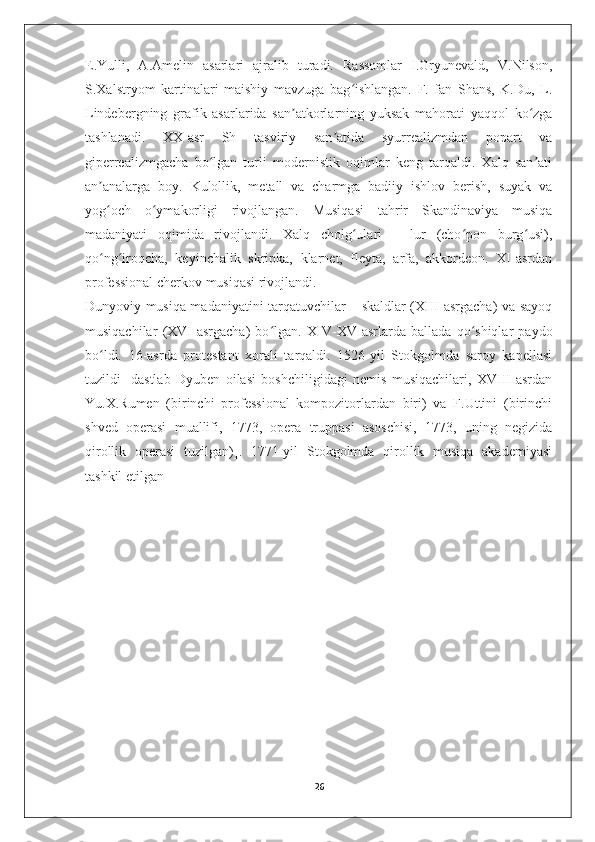 E.Yulli,   A.Amelin   asarlari   ajralib   turadi.   Rassomlar   I.Gryunevald,   V.Nilson,
S.Xalstryom   kartinalari   maishiy   mavzuga   bag ishlangan.   F.   fan   Shans,   K.Du,   L.ʻ
Lindebergning   grafik   asarlarida   san atkorlarning   yuksak   mahorati   yaqqol   ko zga	
ʼ ʻ
tashlanadi.   XX-asr   Sh   tasviriy   san atida   syurrealizmdan   popart   va	
ʼ
giperrealizmgacha   bo lgan   turli   modernistik   oqimlar   keng   tarqaldi.   Xalq   san ati	
ʻ ʼ
an analarga   boy.   Kulollik,   metall   va   charmga   badiiy   ishlov   berish,   suyak   va	
ʼ
yog och   o ymakorligi   rivojlangan.   Musiqasi   tahrir   Skandinaviya   musiqa
ʻ ʻ
madaniyati   oqimida   rivojlandi.   Xalq   cholg ulari   –   lur   (cho pon   burg usi),	
ʻ ʻ ʻ
qo ng iroqcha,   keyinchalik   skripka,   klarnet,   fleyta,   arfa,   akkordeon.   XI-asrdan	
ʻ ʻ
professional cherkov musiqasi rivojlandi.                 
Dunyoviy musiqa madaniyatini tarqatuvchilar – skaldlar (XIII-asrgacha) va sayoq
musiqachilar   (XVI-asrgacha)   bo lgan.  	
ʻ XIV-XV-asrlarda   ballada   qo shiqlar   paydo	ʻ
bo ldi.   16-asrda   protestant   xorali   tarqaldi.   1526-yil   Stokgolmda   saroy   kapellasi	
ʻ
tuzildi   [dastlab   Dyuben   oilasi   boshchiligidagi   nemis   musiqachilari,   XVIII-asrdan
Yu.X.Rumen   (birinchi   professional   kompozitorlardan   biri)   va   F.Uttini   (birinchi
shved   operasi   muallifi,   1773,   opera   truppasi   asoschisi,   1773,   uning   negizida
qirollik   operasi   tuzilgan)].   1771-yil   Stokgolmda   qirollik   musiqa   akademiyasi
tashkil etilgan 
26 