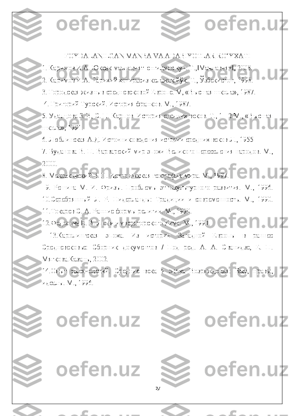 FOYDALANILGAN MANBA VA ADABIYOTLAR RO‘YXATI
1. Каримов И.А. Юксак маънавият-енгилмас куч. Т., Маънавият , 2008. ‖ ‖
2. Каримов И.А. Тарихий хотирасиз келажак йўқ. Т., Ўзбекистон, 1998. 
3. Городская жизнь в средневековой Европе. М, «Высшая школа», 1987.
 4. Григорий Турский. История франков. М., 1987. 
5. Удалцова З. В, С. П. Карпов. История средних веков. Т., 1 - 2 М., «Высшая
школа», 1991. 
6. Люблинская А.Д. Источниковедения истории средних веков Л., 1955 
7. Буданова В. П. Варварский мир эпохи Великого переселения народов. М.,
2000. 
8. Максаковский В. П. Историческая география мира. М., 1997.
  9.   Решина   М.   И.   Фризы.   Проблемы   этнокультурного   развития.   М.,   1996.
10.Серебрянный   Л.   Р.   Нидерланды:   Традиции   и   современность.   М.,   1990.
11.Токарев С. А. Ранние формы религии. М., 1990. 
12.Федорова Е. В. Люди императорского Рима. М., 1990.
  13.Каролингская   эпоха.   Из   истории   Западной   Европы   в   раннее
Средневековье:   Сборник   документов   /   Под   ред.   А.   А.   Сванидзе,   Е.   П.
Мягкова.Казань, 2002. 
14.Опыт   тысячелетий.   Средние   века   и   эпоха   Возрождения:   Быт,   нравы,
идеалы. М., 1996.
27 