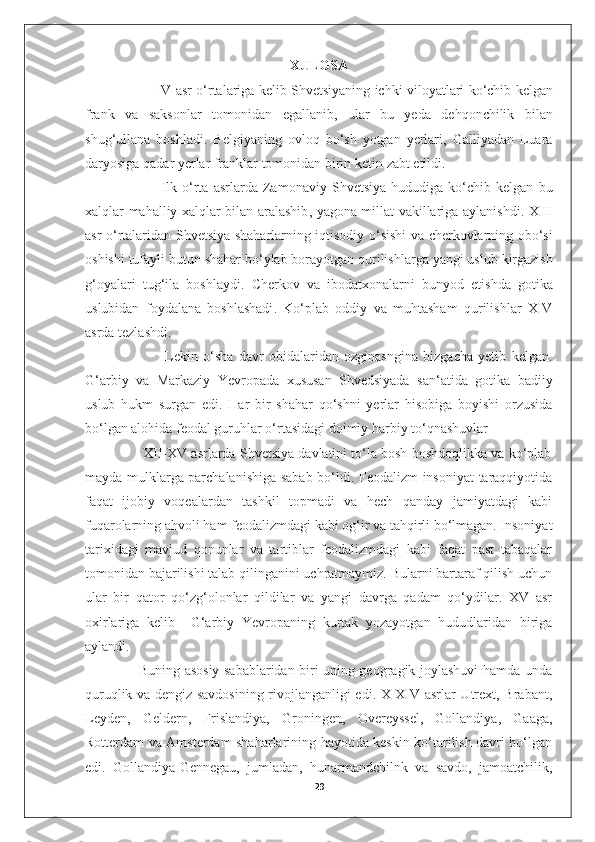 XULOSA
                    IV   asr   o ‘ rtalariga   kelib   Shvetsiyaning   ichki   viloyatlari   ko ‘ chib   kelgan
frank   va   saksonlar   tomonidan   egallanib ,   ular   bu   yeda   dehqonchilik   bilan
shug ‘ ullana   boshladi .   Belgiyaning   ovloq   bo ‘ sh   yotgan   yerlari ,   Galliyadan   Luara
daryosiga   qadar   yerlar   franklar   tomonidan   birin   ketin   zabt   etildi . 
                              Ilk   o ‘ rta   asrlarda   Zamonaviy   Shvetsiya   hududiga   ko ‘ chib   kelgan   bu
xalqlar   mahalliy   xalqlar   bilan   aralashib ,   yagona   millat   vakillariga   aylanishdi .   XIII
asr   o ‘ rtalaridan   Shvetsiya   shaharlarning   iqtisodiy   o ‘ sishi   va   cherkovlarning   obo ‘ si
oshishi   tufayli   butun   shahar   bo ‘ ylab   borayotgan   qurilishlarga   yangi   uslub   kirgazish
g ‘ oyalari   tug ‘ ila   boshlaydi .   Cherkov   va   ibodatxonalarni   bunyod   etishda   gotika
uslubidan   foydalana   boshlashadi .   Ko ‘ plab   oddiy   va   muhtasham   qurilishlar   XIV
asrda   tezlashdi . 
                              Lekin   o‘sha   davr   obidalaridan   ozginasngina   bizgacha   yetib   kelgan.
G‘arbiy   va   Markaziy   Yevropada   xususan   Shvedsiyada   san‘atida   gotika   badiiy
uslub   hukm   surgan   edi.   Har   bir   shahar   qo‘shni   yerlar   hisobiga   boyishi   orzusida
bo‘lgan alohida feodal guruhlar o‘rtasidagi doimiy harbiy to‘qnashuvlar 
               XII-XV asrlarda Shvetsiya davlatini to‘la bosh boshdoqlikka va ko‘plab
mayda mulklarga parchalanishiga sabab bo‘ldi. Feodalizm insoniyat taraqqiyotida
faqat   ijobiy   voqealardan   tashkil   topmadi   va   hech   qanday   jamiyatdagi   kabi
fuqarolarning ahvoli ham feodalizmdagi kabi og‘ir va tahqirli bo‘lmagan. Insoniyat
tarixidagi   mavjud   qonunlar   va   tartiblar   feodalizmdagi   kabi   faqat   past   tabaqalar
tomonidan bajarilishi talab qilinganini uchratmaymiz. Bularni bartaraf qilish uchun
ular   bir   qator   qo‘zg‘olonlar   qildilar   va   yangi   davrga   qadam   qo‘ydilar.   XV   asr
oxirlariga   kelib     G‘arbiy   Yevropaning   kurtak   yozayotgan   hududlaridan   biriga
aylandi. 
                       Buning asosiy sabablaridan biri uning geogragik joylashuvi hamda unda
quruqlik va dengiz savdosining rivojlanganligi edi. X-XIV asrlar Utrext, Brabant,
Leyden,   Geldern,   Frislandiya,   Groningen,   Overeyssel,   Gollandiya,   Gaaga,
Rotterdam va Amsterdam shaharlarining hayotida keskin ko‘tarilish davri bo‘lgan
edi.   Gollandiya-Gennegau,   jumladan,   hunarmandchilnk   va   savdo,   jamoatchilik,
29 