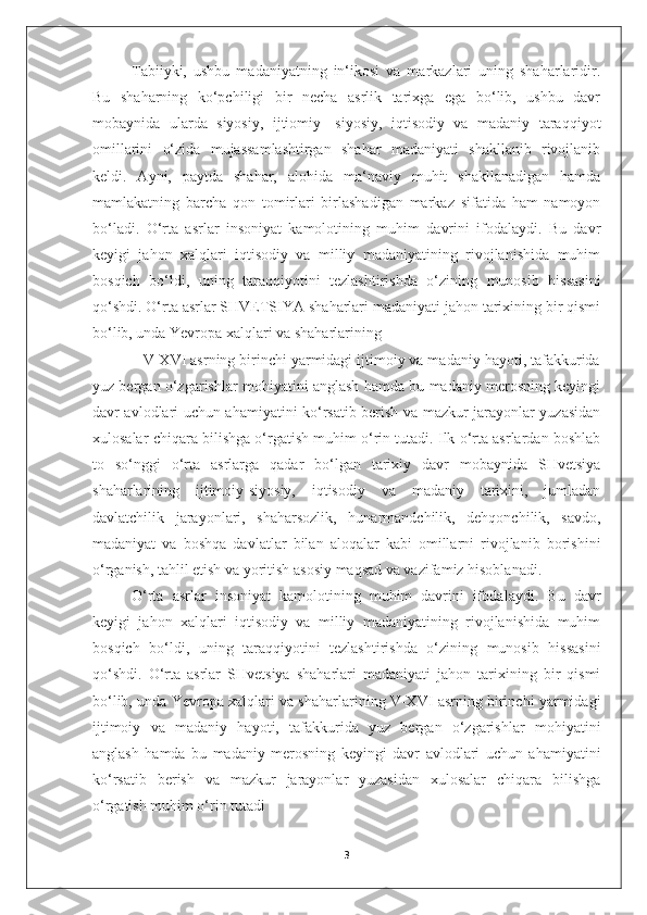 Tabiiyki,   ushbu   madaniyatning   in‘ikosi   va   markazlari   uning   shaharlaridir.
Bu   shaharning   ko‘pchiligi   bir   necha   asrlik   tarixga   ega   bo‘lib,   ushbu   davr
mobaynida   ularda   siyosiy,   ijtiomiy-   siyosiy,   iqtisodiy   va   madaniy   taraqqiyot
omillarini   o‘zida   mujassamlashtirgan   shahar   madaniyati   shakllanib   rivojlanib
keldi.   Ayni,   paytda   shahar,   alohida   ma‘naviy   muhit   shakllanadigan   hamda
mamlakatning   barcha   qon   tomirlari   birlashadigan   markaz   sifatida   ham   namoyon
bo‘ladi.   O‘rta   asrlar   insoniyat   kamolotining   muhim   davrini   ifodalaydi.   Bu   davr
keyigi   jahon   xalqlari   iqtisodiy   va   milliy   madaniyatining   rivojlanishida   muhim
bosqich   bo‘ldi,   uning   taraqqiyotini   tezlashtirishda   o‘zining   munosib   hissasini
qo‘shdi. O‘rta asrlar SHVETSIYA shaharlari madaniyati jahon tarixining bir qismi
bo‘lib, unda Yevropa xalqlari va shaharlarining 
            V-XVI asrning birinchi yarmidagi ijtimoiy va madaniy hayoti, tafakkurida
yuz bergan o‘zgarishlar mohiyatini anglash hamda bu madaniy merosning keyingi
davr avlodlari uchun ahamiyatini ko‘rsatib berish va mazkur jarayonlar yuzasidan
xulosalar chiqara bilishga o‘rgatish muhim o‘rin tutadi. Ilk o‘rta asrlardan boshlab
to   so‘nggi   o‘rta   asrlarga   qadar   bo‘lgan   tarixiy   davr   mobaynida   SHvetsiya
shaharlarining   ijtimoiy-siyosiy,   iqtisodiy   va   madaniy   tarixini,   jumladan
davlatchilik   jarayonlari,   shaharsozlik,   hunarmandchilik,   dehqonchilik,   savdo,
madaniyat   va   boshqa   davlatlar   bilan   aloqalar   kabi   omillarni   rivojlanib   borishini
o‘rganish, tahlil etish va yoritish asosiy maqsad va vazifamiz hisoblanadi.
O‘rta   asrlar   insoniyat   kamolotining   muhim   davrini   ifodalaydi.   Bu   davr
keyigi   jahon   xalqlari   iqtisodiy   va   milliy   madaniyatining   rivojlanishida   muhim
bosqich   bo‘ldi,   uning   taraqqiyotini   tezlashtirishda   o‘zining   munosib   hissasini
qo‘shdi.   O‘rta   asrlar   SHvetsiya   shaharlari   madaniyati   jahon   tarixining   bir   qismi
bo‘lib, unda Yevropa xalqlari va shaharlarining V-XVI asrning birinchi yarmidagi
ijtimoiy   va   madaniy   hayoti,   tafakkurida   yuz   bergan   o‘zgarishlar   mohiyatini
anglash   hamda   bu   madaniy   merosning   keyingi   davr   avlodlari   uchun   ahamiyatini
ko‘rsatib   berish   va   mazkur   jarayonlar   yuzasidan   xulosalar   chiqara   bilishga
o‘rgatish muhim o‘rin tutadi
3 