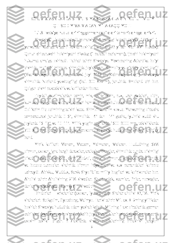 I BOB. V-X ASRLARDA SHVETSIYA SHAHARLARINING IJTIMOIY-
IQTISODIY VA MADANIY TARAQQIYOTI
1.1.SHvetsiya hududlarining german qabilalari tomonidan egallanishi.
  Shvetsiya – konstitutsiyali monarxiya. Amaldagi konstitutsiyasi 1975-yil 1-
yanvardan   kuchga   kirgan.   Davlat   boshlig i   qirol   (1973-yildan   Karl   XVI   Gustav).ʻ
Qonun chiqaruvchi hokimiyatni riksdag (1 palatali parlament), ijrochi hokimiyatni
hukumat   amalga   oshiradi.   Tabiati   tahrir   Shvetsiya   Yevropaning   Atlantika   bo yi	
ʻ
qismida, mo tadil mintaqa shimolida joylashgan. Shimoliy va g arbiy qismi tog li	
ʻ ʻ ʻ
(Skandinaviya   tog lari,   eng   baland   joyi   2123   m,   Kebnekayse   tog i).   Shvetsiya	
ʻ ʻ
shimolida   Norland   yassitog ligi   (bal.   200–800   m),   janubida   Smoland   qiri   bor.	
ʻ
Qolgan qismi pasttekislik va ko llardan iborat. 	
ʻ
Foydali   qazilmalardan   temir,   mis,   qo rg oshin,   rux,   uran   rudalari,   oltin,	
ʻ ʻ
kumush, marganets, volfram konlari hamda mineral buloqlar bor. Iqlimi mo tadil,	
ʻ
Golfstrim iliq oqimining ta siri katta. Shimolida iqlim sovuq. 	
ʼ Yanvarning o rtacha	ʻ
temperaturasi   janubida   0–5°,   shimolida   –6°   dan   –14°   gacha,   iyulniki   xuddi   shu
joylarda   15–17°   va   10–11°.   Yillik   yog in   tog larda   1500–2000   mm,   tekisliklarda	
ʻ ʻ
700–800 mm. Daryolari qisqa va serostona.  Shvetsiya hududining 9% ko llar bilan	
ʻ
band. 
Yirik   ko llari:   Venern,   Vettern,   Yelmaren,   Melaren.   Hududining   57%	
ʻ
o rmon, asosan, igna bargli daraxtlar, aralash o rmonlar, shimolida tundra o simligi	
ʻ ʻ ʻ
o sadi. Tuproqlari podzol, chimli podzol, qo ng ir o rmon, tog  podzol, tog  tundra
ʻ ʻ ʻ ʻ ʻ ʻ
va   botqoq   tuproqlar.   shahrida   o rmon   hayvonlari   va   suv   parrandalari   ko proq	
ʻ ʻ
uchraydi.   Abisku,   Muddus,   Sarsk   Shyoffallet   milliy   bog lari   va   ko rixonalar   bor.	
ʻ ʻ
Aholisi   tahrir   Aholisining   91%   shvedlar.   Shuningdek,   saamlar,   finlar,   norveglar,
danlar ham yashaydi. Rasmiy til – shved tili. 
Dindorlari   –   xristianlar   (asosan,   lyuterchilar).   Shahar   aholisi   83,1%.   Yirik
shaharlari: Stokgolm, Gyoteborg, Malmyo. Tarixi tahrir Mil. av. 8–9ming yillikdan
boshlab Shvetsiya hududida odam yashab keladi. Mil.ning 1-asr o rtalarida german	
ʻ
qabilalari (sve, gyot va boshqalar) kelib joylashgan: ular hozirgi shvedlarning etnik
asosini   tashkil   qilgan.   6–7-asrlarda   shved   qabilalarining   birlashish   jarayoni
5 