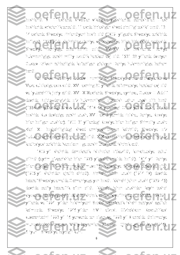 boshlandi.   8   –11-asrlarda   shvedlar   vikinglar   yurishlarida   qatnashdilar.   11asr
boshlarida xristianlik tarqaldi. 11-asrda birlashgan shved qirolligi tashkil topdi. 12–
14-asrlarda Shvetsiya Finlandiyani bosib oldi  (1809-  yilgacha Shvetsiya  tarkibida
bo lgan).   1397-yilda   shahrining   Daniya   va   Norvegiya   bilan   birlashishi   natijasidaʻ
Shvetsiya   Daniyaga   tobe   bo lib   qoldi.   XV-XVI   asr   boshlarida   Daniya	
ʻ
hukmronligiga   qarshi   milliy   ozodlik   harakati   avj   oldi.   1521–23   yillarda   dvoryan
Gustav   Erikson   rahbarligida   ko tarilgan   g alayon   Daniya   hukmronligiga   barham
ʻ ʻ
berdi. 
G.   Erikson   1523-yil   Gustav   I   nomi   bilan   Shvetsiya   qiroli   etib   saylandi   va
Vaza sulolasiga asos soldi. XVI-asrning 30-yillarida reformatsiya harakati avj oldi
va   lyuterchilik   joriy   etildi.   XVI-XIXasrlarda   Shvetsiya,   ayniqsa,   Gustav   II   Adolf
davrida   Boltiq   dengizida   o z   hukmronligini   o rnatish   uchun   urush   olib   bordi	
ʻ ʻ
(1558–83   yillardagi   Livon   urushi,   1618–48   yillardagi   O ttiz   yillik   urush,   17-asr	
ʻ
boshida  Rus  davlatiga   qarshi   urush,   XVII-asr   2-yarmida  Polsha,   Daniya,  Rossiya
bilan bo lgan urushlar). 1700–21 yillardagi Rossiya bilan bo lgan Shimoliy urusht	
ʻ ʻ
Karl   XII   boshchiligidagi   shved   armiyasi   tormor   keltirildi;   Shvetsiya   o z	
ʻ
hududining bir qismidan mahrum bo ldi. XIX-asr boshlarida Shvetsiya antifransuz	
ʻ
koalitsiyasi tarkibida Napoleon I ga qarshi urushlarda ishtirok etdi. 
1809-yil   shahrida   demokratik   islohotlar   o tkazildi,   konstitutsiya   qabul	
ʻ
qilindi   (ayrim   o zgarishlar   bilan   1975-yilgacha   amalda   bo ldi).   1814-yil   Daniya	
ʻ ʻ
bilan   tuzilgan   Kil   shartnomasiga   muvofiq,   Norvegiya   Shvetsiya   tarkibiga   o tdi	
ʻ
(1905-yil   shahridan   ajralib   chiqdi).   Birinchi   jahon   urushi   (1914–18)   davrida
betaraf Shvetsiya amalda Germaniyaga yon bosdi. Ikkinchi jahon urushi (1939–45)
davrida   qat iy   betaraflik   e lon   qildi.   Ikkinchi   jahon   urushidan   keyin   tashqi	
ʼ ʼ
siyosatda harbiysiyosiy bloklarda ishtirok etmaslik yo lini tutdi. 193276, 198291-	
ʻ
yillarda   va   1994-   yildan   hokimiyatni   Sotsial-demokratik   ishchi   partiyasi   egallab
kelmoqda.   Shvetsiya   1946-yildan   BMT   a zosi.   O zbekiston   Respublikasi	
ʼ ʻ
suverenitetini   1992-yil   16-yanvarda   tan   olgan   va   1992-yil   8-aprelda   diplomatiya
munosabatlari o rnatgan. Milliy bayramlari: 30-aprel – Qirol tug ilgan kun (1946),	
ʻ ʻ
6-iyun – Shvetsiya bayrog i kuni.	
ʻ
6 