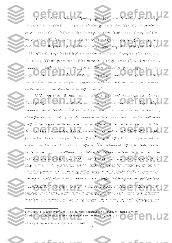 Romanlashtirish   jarayoni   kechayotgan   bir   onda   Rimning   chegaralariga
tahdid   solina   boshladi.   III   asrning   o‘rtalariga   kelib   rimliklar   o‘z   chegaralarini
varvar   qabilasining   hujumlaridan   himoyalanishga   kuch   topa   olmay   qoldilar.
Varvarlarning   ittifoqi   Rimning   shahar   va   qishloqlarini   vayron   qilib,   u   yerdagi
aholini qul qilib ketardi. Asosan bu hujumlar Reyn daryosi bo‘yida kechardi. 259
—260   yillarda   Reyn   hududidagi   bir   qancha   manzilgohlari   vayron   qilib   tashlandi.
III asrning ikkinchi yarmidan boshlab varvarlar g‘arbga tomon siljidi. Reynning bu
hududida   niderlandlar   istiqomat   qilardi.   Gaaga   hududiga   yaqin   joyda   istiqomat
qilgan   niderland   qabilalari   varvarga   hujumiga   duchor   bo‘lgani   haqidagi
ma‘lumotlar   saqlanib   qolgan.   Buyuk   ko‘chishlar   davrida   ham   bu   hududlar
varvarlar tomonidan zabt etildi va vayron etildi 3
V-VI   asrlarda   SHved   xalqi   to‘g‘risidagi   ma‘lmotlarni   biz   Grigori
Turskiyning   ―Franklar   tarixi   asaridan   bilib   olishimiz   mumkin   4
  .   Reyn   bo‘yni
hududlari   uchun   kurashni   friz   va   frank   qabilalari   olib   bordi.   Friz   va   franklarning
aksariyat qabilalri hozirgi Utrext hududlarida istiqomat qilardi.   Franklar davlatida
joriy etilgan qonunlar va qarorlar niderland yerlarida ham amal qilinardi. Franklar
istilo   qilgan   hududlarda   rimlik   quldorlarning   hashamatli   saroylari-yu   ulkan
yermulklari   saqlanib   qolgan.  Mahalliy   aholining   asosiy   qismini   rim-gallar   tashkil
qilgan. Franklar qullikni bekor qilmaydilar. Mamlakatda asosiy ishchi kuchi qullar
va   kolonlar   bo'lib   qolaveradi   5
  .   Dastlabki   paytda   franklar   gallardan   alohida
yashaganlar.Luara   daryosidan   shimoldagi   german   qabilalari   esa   yana   uzoq   yillar
urug'   jamoa   bo'lib   yashashda   davom   etadi.   Mamlakat   janubidagi   gallar   esa   son
jihatidan  german   qabilalari:  burgundlar,  vestgotlardan,  keyin-chalik  hukmronlikni
o'rnatgan   franklardan   ham   ko'proq   bo'lgan.   Davlat   hokimiyatini   mustahkamlash
maqsadida   Xlodvigning   vorislari   boshqaruvi   paytida   qirollar   -   alohida   xizmatlari
evaziga jangchilar va yaqin hamkorlariga yirik yer  mulklar  - benefitsiylar  taqdim
etganlar.   Shu   tariqa   qirol   va   uning   jangchilari;   ruhoniylar,   qirol   saroyiga   yaqin
3  Буданова В. П. Варварский мир эпохи Великого переселения народов. М., 2000.  c тр 41-48
4  Люблинская А.Д. Источниковедения истории средних веков Л., 1955. стр 119
5  Григорий Турский. История франков…стр 71-80
7 