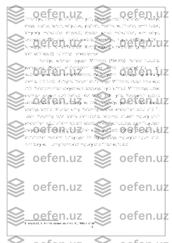 Finlandiya,   Germaniya   bilan   temir   yo l,   paromlar   orqali   bog langan.   Shvetsiyaʻ ʻ
chetga   qog oz,   karton,   sellyuloza,   yog och,   mashina   va   jihozlar,   temir   rudasi,	
ʻ ʻ
kimyoviy   mahsulotlar   chiqaradi;   chetdan   sanoat   mahsulotlari,   xom   ashyo,
oziqovqat   mollari   oladi.   Tashqi   savdoda   Germaniya,   Buyuk   Britaniya,   AQSH,
Norvegiya   bilan   hamkorlik   qiladi.   Xorijiy   sayyohlik   rivojlangan   (yiliga   6   mln.
kishi kelib ketadi). Pul birligi – shved kronasi
  Irlandiya   safaridan   qaytgan   Villibrord   (658-739)   franklar   hududida
yashayotgan   frizlarni   cho‘qintirishni   davom   ettirdi.   Faqatgina   719   –   yil
Radbodning   vafotidan   so‘ng   Villibrord   o‘z   faoliyatini   Frislandiyaning   shimoliy
qismida   olib   bordi.   Ko‘pgina   frizlarni   cho‘qintirgan   Villibrord   oradan   biroz   vaqt
o‘tib frizlar tomonidan arxiyepiskop darajasiga loyiq ko‘riladi. Villibrordga Utrext
shahridan   qarorgoh   qurib   beriladi.   Karl   Martel   717   –   yilda   frizlar   qiroli   Radbod
ustidan   g‘alaba   qozonib,   G‘arbiy   va   Orta   Frislandiya   yerlari   Franklar   davlati
tarkibiga   kiritildi.   Shundan   so‘ng   frizlarning   barchasi   xristianlikni   qabul   qildi   6
  .
Lekin   frizlarning   ba‘zi   kichik   qishloqlarida   istiqomat   qiluvchi   majusiy   aholi
xristianlikni  qabul  qilishni  rad etib kelardi. Frislanfiya hududiga tashrif  buyurgan
arxiyepiskop   Bonifatsiy   bilan   mudhish   voqea   yuz   berdi.   754   –yil   5   –   iyun   kuni
cho‘qintirish   marosimi   bo‘layotgan   bir   paytda   ularga   majusiylar   hujum   qildi.
Bonifatsiy va     uning hamroxlari majusiylar qo‘lidan vafot etdi.
6  Токарев С. А. Ранние формы религии. М., 1990. стр 165
9 