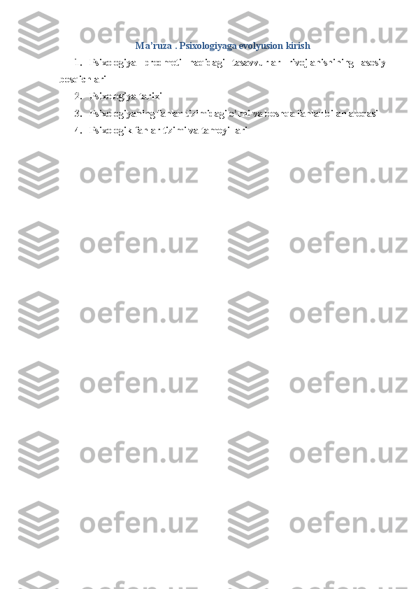 Ma’ruza .  Psixologiyaga evolyusion kirish
1. Psixologiya   predmeti   haqidagi   tasavvurlar   rivojlanishining   asosiy
bosqichlari 
2. Psixologiya tarixi 
3. Psixologiyaning fanlar tizimidagi o’rni va boshqa fanlar bilan aloqasi
4. Psixologik fanlar tizimi va tamoyillari 