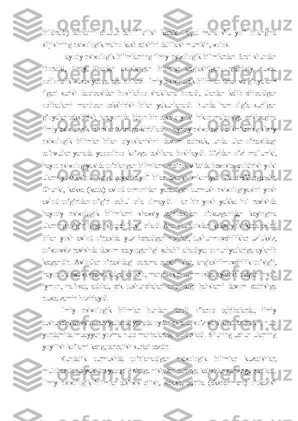 bildiradi)   tabiatini   chuqur   tahlil   qilish   kerak.   Faqat   mana   shu   yo’l   bilangina
siljishning psixologik ma'no kasb etishini dalillash mumkin, xolos. 
Hayotiy psixologik bilimlarning ilmiy psixologik bilimlardan farqi shundan
iboratki,   ilmiy   jihatdan   asoslangan   bilimlar   anglashilgan,   mantiqiy   puxta,
oqilonalik   xususiyatiga   ega   bo’ladi.   Ilmiy   psixologik   bilimlar   faraz   va   g’oyalarni
ilgari   surish   daqiqasidan   boshlaboq   shakllana   boradi,   ulardan   kelib   chiqadigan
oqibatlarni   mantiqan   tekshirish   bilan   yakunlanadi.   Bunda   ham   olg’a   surilgan
g’oyalar   tekshirish   jarayonida   biron-bir   tasdiq   yoki   inkor   ma'nosiga   erishsagina
ilmiy psixologik bilimlar tizimiga kiritiladi. Hayotiy psixologik bilimlarning ilmiy
psixologik   bilimlar   bilan   qiyoslanishni   davom   ettirsak,   unda   ular   o’rtasidagi
tafovutlar   yanada   yaqqolroq   ko’zga   tashlana   boshlaydi.   O’zidan   o’zi   ma'lumki,
hayot psixologiyasida to’plangan bilimlarni me’ros sifatida bevosita qoldirish yoki
ularni yosh avlod ongiga qaysidir yo’l bilan uzatish imkoniyati o’ta cheklangandir.
Chunki,   keksa   (katta)   avlod   tomonidan   yaratilgan   turmush   psixologiyasini   yosh
avlod   to’g’ridan-to’g’ri   qabul   qila   olmaydi.   Har   bir   yosh   yakka   hol   ravishda
hayotiy   psixologik   bilimlarni   shaxsiy   tajribasidan   o’tkazganidan   keyingina
ularning to’g’riligiga ishonch hosil qiladi. Ana shu boisdan keksa yoki katta avlod
bilan   yosh   avlod   o’rtasida   yuz   beradigan   nizolar,   tushunmovchiliklar   uzluksiz,
to’xtovsiz   ravishda   davom   etayotganligi   sababli   abadiyat   qonuniyatlariga   aylanib
ketgandir.   Avlodlar   o’rtasidagi   qarama-qarshiliklar,   anglashilmovchilik   to’sig’i,
hayot dialektikasini vujudga keltirib, mangulik muammosiga aylanib qolgan insof,
iymon,   nafosat,   adolat,   erk   tushunchalari   atrofidagi   bahslarni   davom   ettirishga
puxta zamin hozirlaydi. 
Ilmiy   psixologik   bilimlar   bundan   farqli   o’laroq   tajribalarda,   ilmiy
tushunchalar va qonuniyatlarda yanada oydinlashadi, so’z va alomatlar orqali, nutq
yordamida muayyan yozma nutq manbalarida qoldiriladi. Shuning uchun ularning
yoyilish ko’lami keng, tarqalish sur'ati tezdir.
Kundalik   turmushda   to’planadigan   psixologik   bilimlar   kuzatishlar,
mulohazalar u yoki bu yaqqol holatga nisbatan qarorga kelishlar zamiriga quriladi.
Ilmiy   psixologik   bilimlar   tashxis   qilish,   sinash,   tajriba   (eksperiment)   o’tkazish 