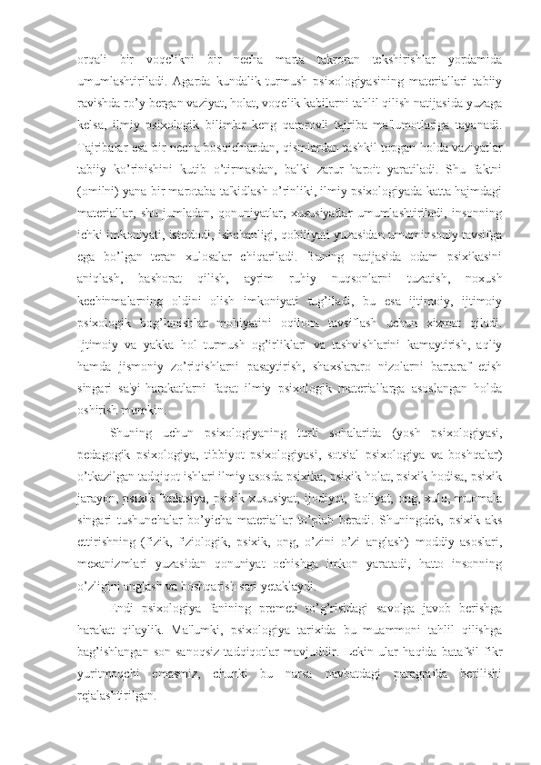 orqali   bir   voqelikni   bir   necha   marta   takroran   tekshirishlar   yordamida
umumlashtiriladi.   Agarda   kundalik   turmush   psixologiyasining   materiallari   tabiiy
ravishda ro’y bergan vaziyat, holat, voqelik kabilarni tahlil qilish natijasida yuzaga
kelsa,   ilmiy   psixologik   bilimlar   keng   qamrovli   tajriba   ma'lumotlariga   tayanadi.
Tajribalar esa bir necha bosqichlardan, qismlardan tashkil topgan holda vaziyatlar
tabiiy   ko’rinishini   kutib   o’tirmasdan,   balki   zarur   haroit   yaratiladi.   Shu   faktni
(omilni) yana bir marotaba ta'kidlash o’rinliki, ilmiy psixologiyada katta hajmdagi
materiallar,   shu   jumladan,   qonuniyatlar,   xususiyatlar   umumlashtiriladi,   insonning
ichki imkoniyati, iste'dodi, ishchanligi, qobiliyati yuzasidan umuminsoniy tavsifga
ega   bo’lgan   teran   xulosalar   chiqariladi.   Buning   natijasida   odam   psixikasini
aniqlash,   bashorat   qilish,   ayrim   ruhiy   nuqsonlarni   tuzatish,   noxush
kechinmalarning   oldini   olish   imkoniyati   tug’iladi,   bu   esa   ijtimoiy,   ijtimoiy
psixologik   bog’lanishlar   mohiyatini   oqilona   tavsiflash   uchun   xizmat   qiladi.
Ijtimoiy   va   yakka   hol   turmush   og’irliklari   va   tashvishlarini   kamaytirish,   aqliy
hamda   jismoniy   zo’riqishlarni   pasaytirish,   shaxslararo   nizolarni   bartaraf   etish
singari   sa'yi-harakatlarni   faqat   ilmiy   psixologik   materiallarga   asoslangan   holda
oshirish mumkin.
Shuning   uchun   psixologiyaning   turli   sohalarida   (yosh   psixologiyasi,
pedagogik   psixologiya,   tibbiyot   psixologiyasi,   sotsial   psixologiya   va   boshqalar)
o’tkazilgan tadqiqot ishlari ilmiy asosda psixika, psixik holat, psixik hodisa, psixik
jarayon, psixik funktsiya,  psixik xususiyat,  ijodiyot, faoliyat, ong, xulq, muomala
singari   tushunchalar   bo’yicha   materiallar   to’plab   beradi.   Shuningdek,   psixik   aks
ettirishning   (fizik,   fiziologik,   psixik,   ong,   o’zini   o’zi   anglash)   moddiy   asoslari,
mexanizmlari   yuzasidan   qonuniyat   ochishga   imkon   yaratadi,   hatto   insonning
o’zligini anglash va boshqarish sari yetaklaydi. 
Endi   psixologiya   fanining   premeti   to’g’risidagi   savolga   javob   berishga
harakat   qilaylik.   Ma'lumki,   psixologiya   tarixida   bu   muammoni   tahlil   qilishga
bag’ishlangan   son-sanoqsiz   tadqiqotlar   mavjuddir.   Lekin   ular   haqida   batafsil   fikr
yuritmoqchi   emasmiz,   chunki   bu   narsa   navbatdagi   paragrafda   berilishi
rejalashtirilgan.  