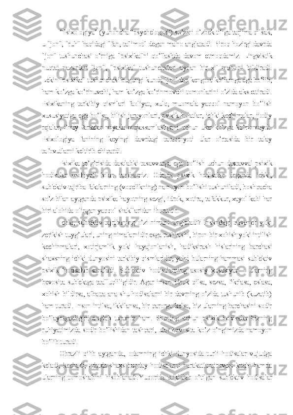 "Psixologiya" (yunoncha “psychelogos”) so’zini o’zbek tiliga tarjima qilsak,
u "jon", "ruh" haqidagi "fan, ta'limot" degan ma'no anglatadi. Biroq hozirgi davrda
"jon"   tushunchasi   o’rniga   "psixika"ni   qo’llashda   davom   etmoqdamiz.   Lingvistik
nuqtai   nazardan   "jon",   "psixika"   tushunchalari   aynan   bir   xil   ma'noni   bildiradi.
Lekin "psixika" tushunchasi bugungi kunda "jon"dan kengroq ko’lamga ega bo’lib,
ham ko’zga ko’rinuvchi, ham ko’zga ko’rinmovchi tomonlarini o’zida aks ettiradi.
Psixikaning   tarkibiy   qismlari   faoliyat,   xulq,   muomala   yaqqol   namoyon   bo’lish
xususiyatiga ega bo’lsa, bilish jarayonlari, psixik holatlar, ichki kechimalar, ijodiy
rejalar,   ilmiy   farazlar   miyada   mujassamlashgani   uchun   ular   ko’zga   ko’rinmaydi.
Psixologiya   fanining   keyingi   davrdagi   taraqqiyoti   ular   o’rtasida   bir   talay
tafovutlarni keltirib chiqardi. 
Psixika   to’g’risida   dastlabki   tasavvurga   ega   bo’lish   uchun   dastavval   psixik
hodisalar   mohiyati   bilan   tanihamiz.   Odatda   psixik   hodisalar   deganda   ichki,
sub'ektiv tajriba faktlarning (voqelikning) namoyon bo’lishi tushuniladi, boshqacha
so’z bilan aytganda psixika hayotning sezgi, idrok, xotira, tafakkur, xayol kabi har
biri alohida olingan yaqqol shakllaridan iboratdir. 
Ichki,   sub'ektiv   tajribaning   o’zi   nimani   anglatadi?   Insondagi   quvonch   yoki
zerikish tuyg’ulari, uning nimalarnidir esga tushirishi, biron-bir xohish yoki intilish
kechinmalari,   xotirjamlik   yoki   hayajonlanish,   hadiksirash   hislarining   barchasi
shaxsning  ichki  dunyosini  tarkibiy qismlaridir, ya'ni  bularning hammasi  sub'ektiv
psixik   hodisalar   sanaladi.   Sub'ektiv   hodisalarning   asosiy   xususiyati   -   ularning
bevosita   sub'ektga   taalluqliligidir.   Agar   inson   idrok   qilsa,   sezsa,   fikrlasa,   eslasa,
xohish bildirsa, albatta ana shu hodisalarni bir davrning o’zida tushunib (kuzatib)
ham turadi. Inson intilsa, ikkilansa, bir qarorga kelsa, biz ularning barchasini sodir
bo’layotganligini   anglab   turamiz   ham.   Shuning   uchun   psixik   hodisalar   bizning
ruhiyatimizda   sodir   bo’lishidan   tashqari,   ular   bevosita   ko’z   o’ngimizda   namoyon
bo’lib turadi.  
Obrazli   qilib   aytganda,   odamning   ichki   dunyosida   turli   hodisalar   vujudga
keladi,   kechadi,   odatda   shaxs   bunday   hodisalarni   harakatlantiruvchi   kuchi   hamda
ularning   tomoshabini   hisoblanadi.Yuqorida   ta'kidlab   o’tilgan   sub'ektiv   hodisalar 