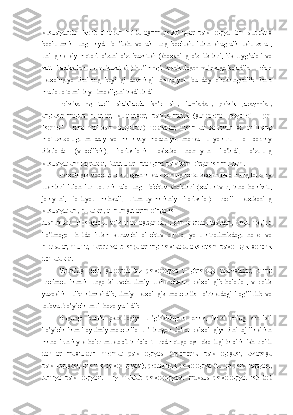 xususiyatidan   kelib   chiqqan   holda   ayrim   psixologlar   psixologiya   fani   sub'ektiv
kechinmalarning   paydo   bo’lishi   va   ularning   kechishi   bilan   shug’ullanishi   zarur,
uning  asosiy   metodi   o’zini   o’zi   kuzatish   (shaxsning   o’z   fikrlari,  his-tuyg’ulari   va
xatti-harakatlarini o’zi kuzatishi) bo’lmog’i kerak degan xulosaga keladilar. Lekin
psixologiya   fanining   keyingi   davrdagi   taraqqiyoti   bunday   cheklanganlik   fanni
mutlaqo ta'minlay olmasligini tasdiqladi.
Psixikaning   turli   shakllarda   ko’rinishi,   jumladan,   psixik   jarayonlar,
anglashilmagan   holatlar,   xulq-atvor,   psixosomatik   (yunoncha   “psyche”   -   jon
“somo”   -   tana   ma'nosini   anglatadi)   hodisalar,   inson   aql-zakovati   va   qo’lining
mo’jizakorligi   moddiy   va   ma'naviy   madaniyat   mahsulini   yaratdi.   Har   qanday
faktlarda   (voqelikda),   hodisalarda   psixika   namoyon   bo’ladi,   o’zining
xususiyatlarini ajratadi, faqat ular orqaligina psixikani o’rganish mumkin. 
Psixologik voqelik-fakt deganda sub'ektning ichki kechinmalarining tarkibiy
qismlari   bilan   bir   qatorda   ularning   ob'ektiv   shakllari   (xulq-atvor,   tana   harakati,
jarayoni,   faoliyat   mahsuli,   ijtimoiy-madaniy   hodisalar)   orqali   psixikaning
xususiyatlari, holatlari, qonuniyatlarini o’rganish 
tushuniladi. Boshqacha  so’z bilan aytganda, inson  ongidan tashqari, unga bog’liq
bo’lmagan   holda   hukm   suruvchi   ob'ektiv   borliq,   ya'ni   atrofimizdagi   narsa   va
hodisalar,   muhit,   haroit   va   boshqalarning   psixikada   aks   etishi   psixologik   voqelik
deb ataladi.
Shunday   qilib,   yuqorida   biz   psixologiya   to’g’risidagi   tasavvurlar,   uning
predmeti   hamda   unga   kiruvchi   ilmiy   tushunchalar,   psixologik   holatlar,   voqelik
yuzasidan   fikr   almashdik,   ilmiy   psixologik   materiallar   o’rtasidagi   bog’liqlik   va
tafovut bo’yicha mulohaza yuritdik. 
Bugungi   kunda   psixologiya   to’g’risidagina   emas,   balki   uning   sohalari
bo’yicha ham boy ilmiy materiallar to’plangan. Jahon psixologiya fani tajribasidan
mana   bunday  sohalar   mustaqil   tadqiqot   predmetiga   ega  ekanligi   haqida   ishonchli
dalillar   mavjuddir:   mehnat   psixologiyasi   (injenerlik   psixologiyasi,   aviatsiya
psixologiyasi, kosmik psixologiyasi), pedagogik psixologiya (ta'lim psixologiyasi,
tarbiya   psixologiyasi,   oliy   maktab   psixologiyasi,   maxsus   psixologiya,   iste'dod 