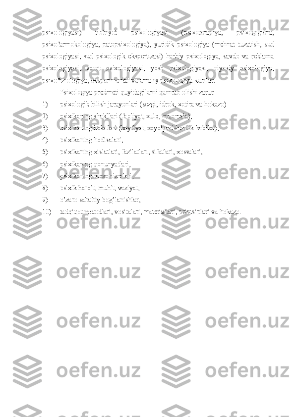 psixologiyasi)   tibbiyot   psixologiyasi   (psixoterapiya,   psixogigiena,
psixofarmokologiya,   patopsixologiya),   yuridik   psixologiya   (mehnat   tuzatish,   sud
psixologiyasi,   sud   psixologik   ekspertizasi)   harbiy   psixologiya,   savdo   va   reklama
psixologiyasi,   sport   psixologiyasi,   yosh   psixologiyasi,   qiyosiy   psixologiya,
psixofiziologiya, eksperimental va amaliy psixologiya kabilar.
Psixologiya predmeti quyidagilarni qamrab olishi zarur:
1) psixologik bilish jarayonlari (sezgi, idrok, xotira va hokazo)
2) psixikaning shakllari (faoliyat, xulq, muomala),
3) psixikaning holatlari (kayfiyat, xayolparishonlik kabilar),
4) psixikaning hodisalari,
5) psixikaning xislatlari, fazilatlari, sifatlari, xossalari,
6) psixikaning qonunyatlari,
7) psixikaning mexanizmlari,
8) psixik haroit, muhit, vaziyat,
9) o’zaro sababiy bog’lanishlar,
10) tadqiqot metodlari, vositalari, materiallari, printsiplari va hokazo. 