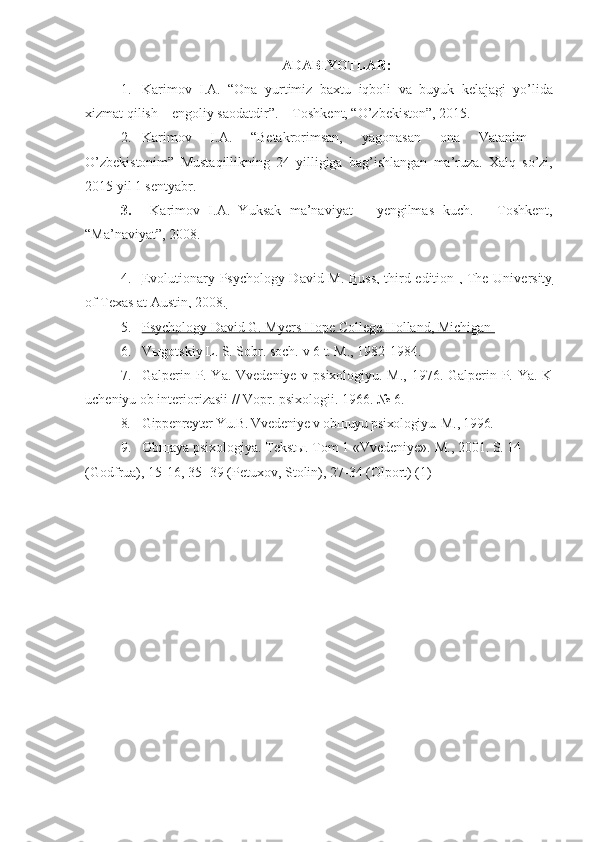 ADABIYOTLAR:
1. Karimov   I.A.   “Ona   yurtimiz   baxtu   iqboli   va   buyuk   kelajagi   yo’lida
xizmat   qilish – engoliy   saodatdir”. – Toshkent, “O’zbekiston”, 2015.
2. Karimov   I.A.   “Betakrorimsan,   yagonasan   ona   Vatanim   –
O’zbekistonim”   Mustaqillikning   24   yilligiga   bag’ishlangan   ma’ruza.   Xalq   so’zi,
2015 yil 1 sentyabr.
3.   Karimov   I.A.   Yuksak   ma’naviyat   –   yengilmas   kuch.   –   Toshkent,
“Ma’naviyat”, 2008.
 
4. Evolutionary Psychology David M. Buss, third edition , The University   
of Texas at Austin, 2008.
5. Psychology David G. Myers Hope College Holland, Michigan    
6. V ы gotskiy L. S. Sobr. soch. v 6 t. M., 1982-1984.
7. Galperin P. Ya. Vvedeniye v psixologiyu. M., 1976. Galperin P. Ya. K
ucheniyu ob interiorizasii // Vopr. psixologii.  1966. № 6.
8. Gippenreyter Yu.B. Vvedeniye v ob щ uyu psixologiyu.  M., 1996.
9. Obщaya psixologiya. Tekstы. Tom 1 «Vvedeniye».  M., 2001. S. 14 
(Godfrua), 15-16, 35- 39 (Petuxov, Stolin), 27-34 (Olport) (1)  