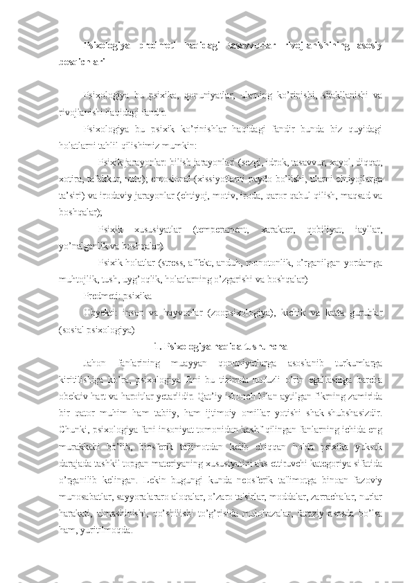 Psixologiya   predmeti   haqidagi   tasavvurlar   rivojlanishining   asosiy
bosqichlari
Psixologiya   bu   psixika,   qonuniyatlar,   ularning   ko’rinishi,   shakllanishi   va
rivojlanishi haqidagi fandir. 
Psixologiya   bu   psixik   ko’rinishlar   haqidagi   fandir   bunda   biz   quyidagi
holatlarni tahlil qilishimiz mumkin:
- Psixik jarayonlar: bilish jarayonlari (sezgi, idrok, tasavvur, xayol, diqqat,
xotira, tafakkur, nutq); emosional (xissiyotlarni paydo bo’lishi, ularni ehtiyojlarga
ta’siri) va irodaviy jarayonlar (ehtiyoj, motiv, iroda, qaror qabul qilish, maqsad va
boshqalar);
- Psixik   xususiyatlar   (temperament,   xarakter,   qobiliyat,   iayllar,
yo’nalganlik va boshqalar)
- Psixik holatlar (stress, affekt, anduh, monotonlik, o’rganilgan yordamga
muhtojlik, tush, uyg’oqlik, holatlarning o’zgarishi va boshqalar)
Predmeti: psixika
Obyekti:   inson   va   hayvonlar   (zoopsixologiya),   kichik   va   katta   guruhlar
(sosial psixologiya)
1. Psixologiya haqida tushuncha
Jahon   fanlarining   muayyan   qonuniyatlarga   asoslanib   turkumlarga
kiritilishiga   ko’ra,   psixologiya   fani   bu   tizimda   nufuzli   o’rin   egallashiga   barcha
obektiv hart va haroitlar yetarlidir. Qat’iy ishonch bilan aytilgan fikrning zamirida
bir   qator   muhim   ham   tabiiy,   ham   ijtimoiy   omillar   yotishi   shak-shubshasizdir.
Chunki, psixologiya fani insoniyat tomonidan kashf qilingan fanlarning ichida eng
murakkabi   bo’lib,   biosferik   ta'limotdan   kelib   chiqqan   holda   psixika   yuksak
darajada tashkil topgan materiyaning xususiyatini aks ettiruvchi kategoriya sifatida
o’rganilib   kelingan.   Lekin   bugungi   kunda   neosferik   ta'limotga   binoan   fazoviy
munosabatlar, sayyoralararo aloqalar, o’zaro ta'sirlar, moddalar, zarrachalar, nurlar
harakati,   almashinishi,   qo’shilishi   to’g’risida   mulohazalar,   faraziy   asosda   bo’lsa
ham, yuritilmoqda. 