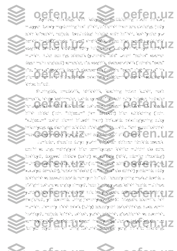   Ayniqsa,   biosferaga   kirib   kelayotgan   moddalarning   o’zaro   birikuvi,
muayyan fazoviy maydonning hosil qilishi, to’planishi inson tana a'zolariga ijodiy
ta'sir   ko’rsatishi,   natijada   favquloddagi   holatlar   sodir   bo’lishi,   kashfiyotlar   yuz
berishi,   intuitiv   (lotincha   “intueri”   sinchkovlik,   diqqat   bilan   qaramoq   yoki   ichki
sezgirlik   demakdir)   shakldagi   ruhiy   holatlarning   kuchayishi   namoyon   bo’lishi
mumkin.   Bular   qato-riga   telepatik   (yunoncha   “tele”   uzoqni   “pathos”   sezaman
degan ma'no anglatadi) samaralar, o’ta sezgirlik, ekstrasenzitivlik (lotincha “extra”
o’ta,   “sensus”   sezgirlik   degani),   ekstrasenslik   (lotincha   “extra”   o’ta,   “sensus”   his
qilaman   ma'nosini   bildiradi)   kabi   psixologik   holatlarning   kechishi   sabablarini
kiritsa bo’ladi. 
Shuningdek,   omadsizlik,   ichikishlik,   kasalning   intizor   kutishi,   nasib
etmaslik,   ishqiy   kechinmalar,   tushda   ayon   bo’lish   kabi   ruhiy   holatlar,   hodisalar
hanuzgacha   ishonchli   dalillar   bilan   tushuntirib   berilgani   yo’q.   Ammo   bu   borada
bilish   ob'ekti   (lotin.   “objectum”   jism   demakdir)   bilan   sub'ektining   (lotin.
“subjectum”   tashqi   olamni   biluvchi   inson)   birikuvida   psixologiyaning   qulay
imkoniyatga ega ekanligini ta'kidlab o’tish o’rinlidir. Ushbu fikrni yaqqollashtirish
maqsadida ayrim misollar va talqinlarni qaytadan tahlil qilib o’tamiz.
  Jumladan,   chaqaloq   dunyo   yuzini   ko’rishdan   e'tiboran   idrokida   tevarak-
atrofni   va   unga   mehrigiyosi   bilan   termilayotgan   kishilar   muhitini   aks   ettira
boshlaydi,   dastavval   ob'ektiv   (tashqi)   va   sub'ektiv   (ichki,   odamlar   o’rtasidagi)
muhitga moslaHish sodda instinktlar (lot.”instinctus” tabiiy qo’zg’atuvchi, tug’ma
xususiyat demakdir), hartsiz reflekslar (lot.”reflexus” aks ettirish) yordamida oddiy
ta'sirlanish va taassurot tarzida namoyon bo’ladi. Taraqqiyotning mazkur davrida u
o’zligini tushuna va anglay olmaydi, hatto buning yuzaga kelishi haqida mulohaza
yuritishi   ham   aslo   mumkin   emas.   Bola   bir   yoshgacha   davrda   tez   sur'atlar   bilan
rivojlanadi,   yil   davomida   uning   jismoniy   a'zolari   50   foizgacha   takomillaHishi
mumkin.   Jismoniy   o’sish-psixik   (ruhiy)   taraqqiyotni   tezlashtirishga   puxta   zamin
hozirlaydi,   natijada   ko’rish,   ushlash,   yurish,   talpinish,   g’azablanish   va   quvonish,
samimiylik   ham   beg’uborlik   singari   insoniy   tuyg’ulari   vujudga   keladi,   nutq
faoliyati   paydo   bo’lishi   uning   tushunish   darajasini   yangi   bir   sifat   bosqichiga 