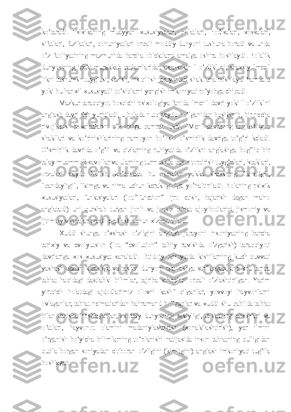 ko’taradi.   Psixikaning   muayyan   xususiyatlari,   holatlari,   hodisalari,   xossalari,
sifatlari,   fazilatlari,   qonuniyatlari   orqali   moddiy   dunyoni   tushuna   boradi   va   unda
o’z   faoliyatining   mazmunida   barcha   ob'ektlarni   amalga   oshira   boshlaydi.   Bolalik
dunyosining   ichki   murakkab  qatlamlaridan   asta-sekin   "   o’zlik"   ni,   shaxsiy   "men"
likni tushunish tuyg’usi, sezish, his qilish jarayonlari shakllana boshlaydi hamda u
yoki bu har xil xususiyatli to’siqlarni yengish imkoniyati ro’yobga chiqadi. 
Mazkur taraqqiyot bosqichi psixologiya fanida "men" davri yoki " o’zlik"ni
anglash davri deb yuritiladi, u bolada nutq paydo bo’lganidan boshlanib, bir necha
rivojlanish   bosqichlarini   o’z   ichiga   qamrab   oladi.   "Men"   davrining   anglashilgan
shakllari   va   ko’rinishlarining   namoyon   bo’lishi   o’smirlik   davriga   to’g’ri   keladi.
O’smirlik   davrida   o’g’il   va   qizlarning   ruhiyatida   o’zlikni   anglashga   bog’liq   bir
talay muammoli savollar va ularning turmushda qaror toptirish tuyg’ulari, istaklari,
orzulari   paydo   bo’lib,   ko’pincha   bu   narsalar   yakka   shaxsning   "kimligi",
"qandayligi",   "kimga   va   nima   uchun   kerakligi   "ga   yo’naltiriladi.   Bolaning   psixik
xususiyatlari,   funktsiyalari   (lot.”function”   ijro   etish,   bajarish   degan   ma'no
anglatadi)   uni   qurshab   turgan   jonli   va   jonsiz   tabiat   ajoyibotlarini   jismoniy   va
ijtimoiy vositalar orqali egallash uchun xizmat qiladi.
Xuddi   shunga   o’xshash   o’zligini   anglash   jarayoni   insoniyatning   barcha
tarixiy   va   evolyutsion   (lot.   “evolution”   tabiiy   ravishda   o’zgarish)   taraqqiyoti
davrlariga   xos   xususiyat   sanaladi.   Ibtidoiy   jamiyatda   kishilarning   kuch-quvvati
yashash   uchun   kurashga   va   tashqi   dunyoni   egallashga   sarflangan,   ana   shu   tariqa
tabiat   haqidagi   dastlabki   bilimlar,   tajriba   saboqlari   orqali   o’zlashtirilgan.   Yarim
yirtqich   holatdagi   ajdodlarimiz   olovni   kashf   qilganlar,   yovvoyi   hayvonlarni
ovlaganlar, tabiat ne'matlaridan bahramand bo’lganlar va xuddi shu qabilda tabiat
bilan   tanisha   boshlaganlar,   moddiy   dunyoning   saxiyligi,   tabiatning   ehsonlari   va
ofatlari,   hayvonot   olamini   madaniylashtirish   (xonakilashtirish),   yer   ilmini
o’rganish   bo’yicha   bilimlarning   to’planishi   natijasida   inson   tabiatning   qulligidan
qutila   borgan   soniyadan   e'tiboran   o’zligini   (kimligini)   anglash   imkoniyati   tug’ila
boshlagan.  