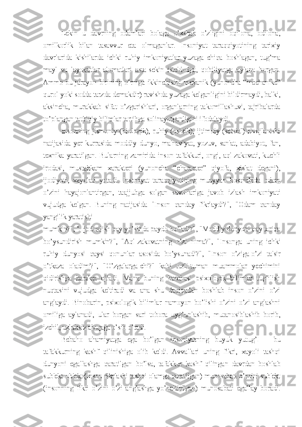 Lekin   u   davrning   odamlari   bolaga   o’xshab   o’zligini   oqilona,   odilona,
omilkorlik   bilan   tasavvur   eta   olmaganlar.   Insoniyat   taraqqiyotining   tarixiy
davrlarida   kishilarda   ichki   ruhiy   imkoniyatlar   yuzaga   chiqa   boshlagan,   tug’ma
mayl   va   layoqatlar   alomatlari   asta-sekin   iste'dodga,   qobiliyatga   aylana   borgan.
Ammo   bu   jarayon   birining   o’rniga   ikkinchisini   mexanik   (yunoncha   “mechanike”
qurol yoki sodda tarzda demakdir) ravishda yuzaga kelganligini bildirmaydi, balki,
aksincha,   murakkab   sifat   o’zgarishlari,   organlarning   takomillashuvi,   tajribalarda
to’plangan tatbiqiy bilimlar tartibga solinayotganligini ifodalaydi. 
Insonning   jismoniy   (biologik),   ruhiy   (psixik),   ijtimoiy   (sotsial)   rivojlanishi
natijasida   yer   kurrasida   moddiy   dunyo,   ma'naviyat,   yozuv,   san'at,   adabiyot,   fan,
texnika   yaratilgan.   Bularning   zamirida   inson   tafakkuri,   ongi,   aql-zakovati,   kuchli
irodasi,   mustahkam   xarakteri   (yunoncha   “character”   qiyofa,   xislat   degani),
ijodiyoti,   xayolati   yotadi.   Insoniyat   taraqqiyotining   muayyan   bosqichida   odam
o’zini   hayajonlantirgan,   taajjubga   solgan   savollariga   javob   izlash   imkoniyati
vujudga   kelgan.   Buning   natijasida   "Inson   qanday   fikrlaydi?",   "Odam   qanday
yangilik yaratishi 
mumkin?", " Ijod qilish qay yo’sinda paydo bo’ladi?", "Moddiy dunyoni qay tariqa
bo’ysundirish   mumkin?",   "Aql-zakovatning   o’zi   nima?",   "Insonga   uning   ichki
ruhiy   dunyosi   qaysi   qonunlar   asosida   bo’ysunadi?",   "Inson   o’ziga-o’zi   ta'sir
o’tkaza   oladimi?",   "O’zgalarga-chi?"   kabi   turli-tuman   muammolar   yechimini
qidirishga   harakat   qiladi.   Mana   buning   barchasi   psixologik   bilimlar   tug’ilish
nuqtasini   vujudga   keltiradi   va   ana   shu   daqiqadan   boshlab   inson   o’zini   o’zi
anglaydi.   Binobarin,   psixologik   bilimlar   namoyon   bo’lishi   o’zini   o’zi   anglashni
omiliga   aylanadi,   ular   borgan   sari   tobora   uyg’unlashib,   mutanosiblashib   borib,
izchil, uzluksiz aloqaga o’sib o’tadi. 
Bebaho   ahamiyatga   ega   bo’lgan   insoniyatning   buyuk   yutug’I   -   bu
tafakkurning   kashf   qilinishiga   olib   keldi.   Avvallari   uning   fikri,   xayoli   tashqi
dunyoni   egallashga   qaratilgan   bo’lsa,   tafakkur   kashf   qilingan   davrdan   boshlab
sub'ekt-ob'ekt (inson fikrlashi tashqi olamga qaratilgan) munosabati o’rnini sub'ekt
(insonning   fikri   o’zini   o’zi   anglashga   yo’naltirilgan)   munosabati   egallay   boradi. 