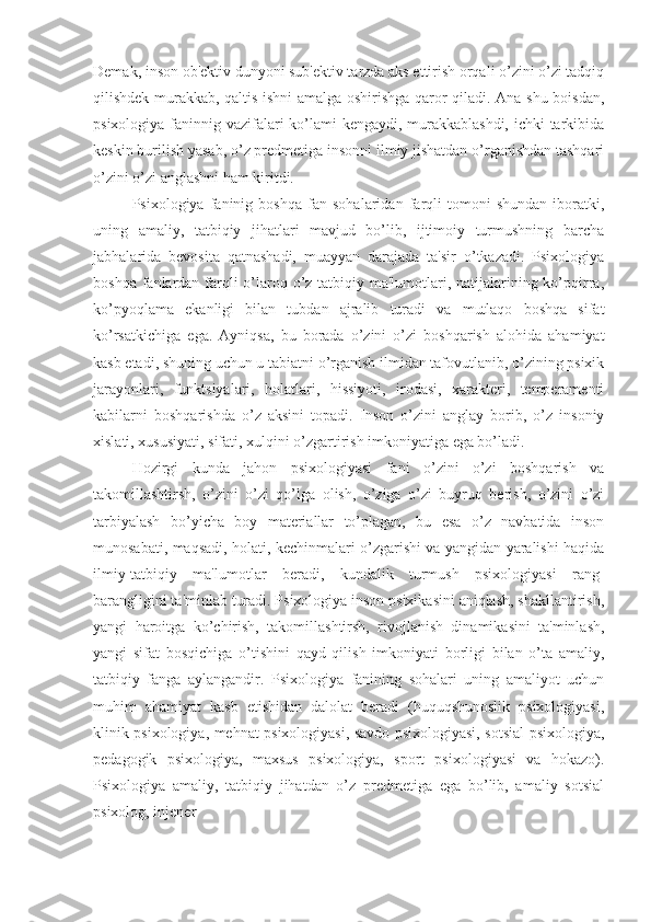 Demak, inson ob'ektiv dunyoni sub'ektiv tarzda aks ettirish orqali o’zini o’zi tadqiq
qilishdek murakkab, qaltis ishni amalga oshirishga qaror qiladi. Ana shu boisdan,
psixologiya faninnig vazifalari  ko’lami kengaydi, murakkablashdi, ichki  tarkibida
keskin burilish yasab, o’z predmetiga insonni ilmiy jishatdan o’rganishdan tashqari
o’zini o’zi anglashni ham kiritdi.
Psixologiya   faninig   boshqa   fan   sohalaridan   farqli   tomoni   shundan   iboratki,
uning   amaliy,   tatbiqiy   jihatlari   mavjud   bo’lib,   ijtimoiy   turmushning   barcha
jabhalarida   bevosita   qatnashadi,   muayyan   darajada   ta'sir   o’tkazadi.   Psixologiya
boshqa fanlardan farqli  o’laroq o’z tatbiqiy ma'lumotlari, natijalarining ko’pqirra,
ko’pyoqlama   ekanligi   bilan   tubdan   ajralib   turadi   va   mutlaqo   boshqa   sifat
ko’rsatkichiga   ega.   Ayniqsa,   bu   borada   o’zini   o’zi   boshqarish   alohida   ahamiyat
kasb etadi, shuning uchun u tabiatni o’rganish ilmidan tafovutlanib, o’zining psixik
jarayonlari,   funktsiyalari,   holatlari,   hissiyoti,   irodasi,   xarakteri,   temperamenti
kabilarni   boshqarishda   o’z   aksini   topadi.   Inson   o’zini   anglay   borib,   o’z   insoniy
xislati, xususiyati, sifati, xulqini o’zgartirish imkoniyatiga ega bo’ladi.
Hozirgi   kunda   jahon   psixologiyasi   fani   o’zini   o’zi   boshqarish   va
takomillashtirsh,   o’zini   o’zi   qo’lga   olish,   o’ziga   o’zi   buyruq   berish,   o’zini   o’zi
tarbiyalash   bo’yicha   boy   materiallar   to’plagan,   bu   esa   o’z   navbatida   inson
munosabati, maqsadi, holati, kechinmalari o’zgarishi va yangidan yaralishi haqida
ilmiy-tatbiqiy   ma'lumotlar   beradi,   kundalik   turmush   psixologiyasi   rang-
barangligini ta'minlab turadi. Psixologiya inson psixikasini aniqlash, shakllantirish,
yangi   haroitga   ko’chirish,   takomillashtirsh,   rivojlanish   dinamikasini   ta'minlash,
yangi   sifat   bosqichiga   o’tishini   qayd   qilish   imkoniyati   borligi   bilan   o’ta   amaliy,
tatbiqiy   fanga   aylangandir.   Psixologiya   fanining   sohalari   uning   amaliyot   uchun
muhim   ahamiyat   kasb   etishidan   dalolat   beradi   (huquqshunoslik   psixologiyasi,
klinik psixologiya, mehnat psixologiyasi, savdo psixologiyasi, sotsial psixologiya,
pedagogik   psixologiya,   maxsus   psixologiya,   sport   psixologiyasi   va   hokazo).
Psixologiya   amaliy,   tatbiqiy   jihatdan   o’z   predmetiga   ega   bo’lib,   amaliy   sotsial
psixolog, injener  