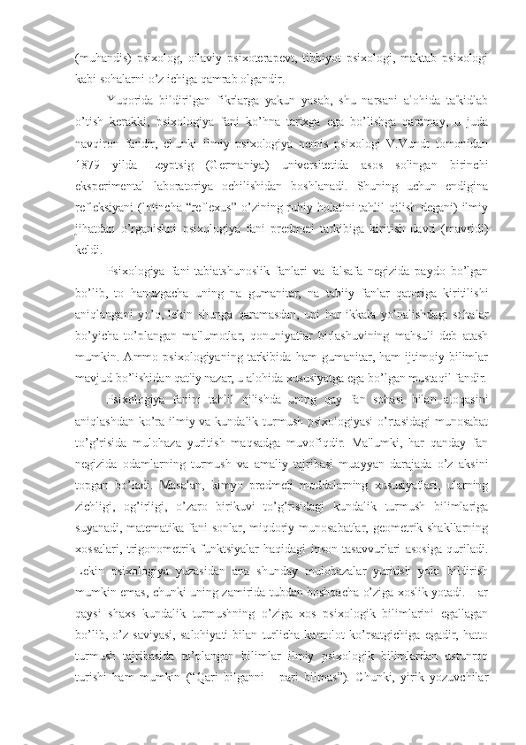 (muhandis)   psixolog,   oilaviy   psixoterapevt,   tibbiyot   psixologi,   maktab   psixologi
kabi sohalarni o’z ichiga qamrab olgandir. 
Yuqorida   bildirilgan   fikrlarga   yakun   yasab,   shu   narsani   alohida   ta'kidlab
o’tish   kerakki,   psixologiya   fani   ko’hna   tarixga   ega   bo’lishga   qaramay,   u   juda
navqiron   fandir,   chunki   ilmiy   psixologiya   nemis   psixologi   V.Vundt   tomonidan
1879   yilda   Leyptsig   (Germaniya)   universitetida   asos   solingan   birinchi
eksperimental   laboratoriya   ochilishidan   boshlanadi.   Shuning   uchun   endigina
refleksiyani  (lotincha “reflexus” o’zining ruhiy holatini  tahlil  qilish degani)  ilmiy
jihatdan   o’rganishni   psixologiya   fani   predmeti   tarkibiga   kiritish   davri   (mavridi)
keldi.
Psixologiya   fani   tabiatshunoslik   fanlari   va   falsafa   negizida   paydo   bo’lgan
bo’lib,   to   hanuzgacha   uning   na   gumanitar,   na   tabiiy   fanlar   qatoriga   kiritilishi
aniqlangani   yo’q,   lekin   shunga   qaramasdan,   uni   har   ikkala   yo’nalishdagi   sohalar
bo’yicha   to’plangan   ma'lumotlar,   qonuniyatlar   birlashuvining   mahsuli   deb   atash
mumkin.   Ammo   psixologiyaning   tarkibida   ham   gumanitar,   ham   ijtimoiy   bilimlar
mavjud bo’lishidan qat'iy nazar, u alohida xususiyatga ega bo’lgan mustaqil fandir.
Psixologiya   fanini   tahlil   qilishda   uning   qay   fan   sohasi   bilan   aloqasini
aniqlashdan ko’ra ilmiy va kundalik turmush psixologiyasi  o’rtasidagi  munosabat
to’g’risida   mulohaza   yuritish   maqsadga   muvofiqdir.   Ma'lumki,   har   qanday   fan
negizida   odamlarning   turmush   va   amaliy   tajribasi   muayyan   darajada   o’z   aksini
topgan   bo’ladi.   Masalan,   kimyo   predmeti   moddalarning   xususiyatlari,   ularning
zichligi,   og’irligi,   o’zaro   birikuvi   to’g’risidagi   kundalik   turmush   bilimlariga
suyanadi, matematika fani sonlar, miqdoriy munosabatlar, geometrik shakllarning
xossalari,   trigonometrik   funktsiyalar   haqidagi   inson   tasavvurlari   asosiga   quriladi.
Lekin   psixologiya   yuzasidan   ana   shunday   mulohazalar   yuritish   yoki   bildirish
mumkin emas, chunki uning zamirida tubdan boshqacha o’ziga xoslik yotadi. Har
qaysi   shaxs   kundalik   turmushning   o’ziga   xos   psixologik   bilimlarini   egallagan
bo’lib,   o’z   saviyasi,   salohiyati   bilan   turlicha   kamolot   ko’rsatgichiga   egadir,   hatto
turmush   tajribasida   to’plangan   bilimlar   ilmiy   psixologik   bilimlardan   ustunroq
turishi   ham   mumkin   (“Qari   bilganni   -   pari   bilmas”).   Chunki,   yirik   yozuvchilar 