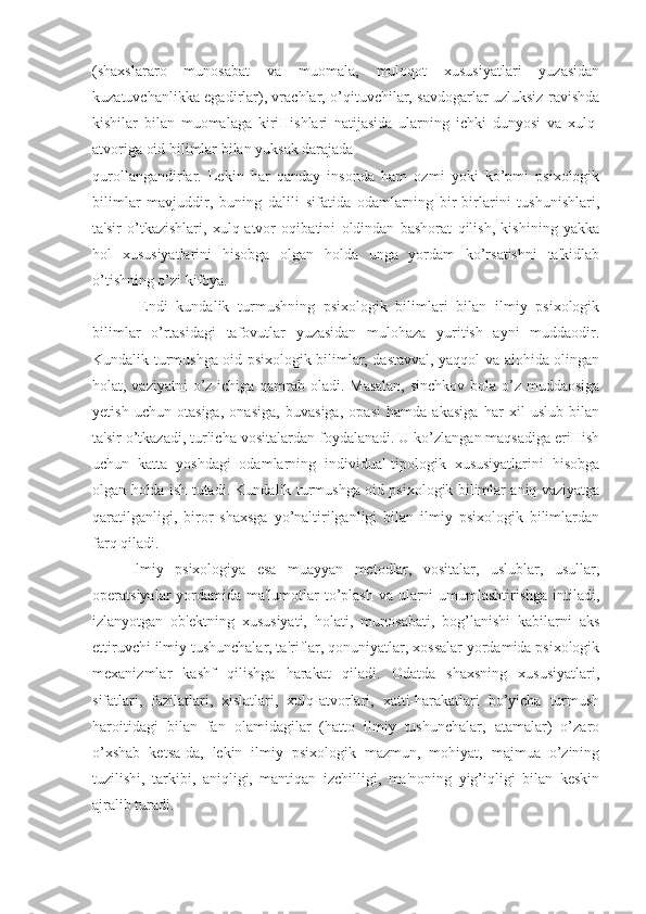 (shaxslararo   munosabat   va   muomala,   muloqot   xususiyatlari   yuzasidan
kuzatuvchanlikka egadirlar), vrachlar, o’qituvchilar, savdogarlar uzluksiz ravishda
kishilar   bilan   muomalaga   kiriHishlari   natijasida   ularning   ichki   dunyosi   va   xulq-
atvoriga oid bilimlar bilan yuksak darajada 
qurollangandirlar.   Lekin   har   qanday   insonda   ham   ozmi   yoki   ko’pmi   psixologik
bilimlar   mavjuddir,   buning   dalili   sifatida   odamlarning   bir-birlarini   tushunishlari,
ta'sir   o’tkazishlari,   xulq-atvor   oqibatini   oldindan   bashorat   qilish,   kishining   yakka
hol   xususiyatlarini   hisobga   olgan   holda   unga   yordam   ko’rsatishni   ta'kidlab
o’tishning o’zi kifoya.
  Endi   kundalik   turmushning   psixologik   bilimlari   bilan   ilmiy   psixologik
bilimlar   o’rtasidagi   tafovutlar   yuzasidan   mulohaza   yuritish   ayni   muddaodir.
Kundalik turmushga oid psixologik bilimlar, dastavval, yaqqol va alohida olingan
holat, vaziyatni  o’z ichiga qamrab oladi. Masalan,  sinchkov bola o’z muddaosiga
yetish   uchun   otasiga,   onasiga,   buvasiga,   opasi   hamda   akasiga   har   xil   uslub   bilan
ta'sir o’tkazadi, turlicha vositalardan foydalanadi. U ko’zlangan maqsadiga eriHish
uchun   katta   yoshdagi   odamlarning   individual-tipologik   xususiyatlarini   hisobga
olgan holda ish tutadi. Kundalik turmushga oid psixologik bilimlar aniq vaziyatga
qaratilganligi,   biror   shaxsga   yo’naltirilganligi   bilan   ilmiy   psixologik   bilimlardan
farq qiladi.
Ilmiy   psixologiya   esa   muayyan   metodlar,   vositalar,   uslublar,   usullar,
operatsiyalar yordamida ma'lumotlar  to’plash va ularni umumlashtirishga intiladi,
izlanyotgan   ob'ektning   xususiyati,   holati,   munosabati,   bog’lanishi   kabilarni   aks
ettiruvchi ilmiy tushunchalar, ta'riflar, qonuniyatlar, xossalar yordamida psixologik
mexanizmlar   kashf   qilishga   harakat   qiladi.   Odatda   shaxsning   xususiyatlari,
sifatlari,   fazilatlari,   xislatlari,   xulq-atvorlari,   xatti-harakatlari   bo’yicha   turmush
haroitidagi   bilan   fan   olamidagilar   (hatto   ilmiy   tushunchalar,   atamalar)   o’zaro
o’xshab   ketsa-da,   lekin   ilmiy   psixologik   mazmun,   mohiyat,   majmua   o’zining
tuzilishi,   tarkibi,   aniqligi,   mantiqan   izchilligi,   ma'noning   yig’iqligi   bilan   keskin
ajralib turadi. 