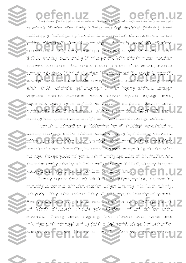 Yuqorida yuritilgan mulohazalar kundalik turmush tajribasida to’planadigan
psixologik   bilimlar   bilan   ilmiy   bilimlar   orasidagi   dastlabki   (birinchi)   farqni
harhlashga   yo’naltirilganligi   bois   alohida   ahamiyat   kasb   etadi.   Lekin   shu   narsani
yoddan   chiqarmaslik   kerakki,   turmushga   oid   amaliy   psixologik   bilimlarga
asoslanmasdan   turib,   ilmiy   psixologik   nazariyalarni   yaratish   mumkin   emas.
Xolbuki   shunday   ekan,   amaliy   bilimlar   genetik   kelib   chiqishi   nuqtai   nazaridan
birlamchi   hisoblanadi.   Shu   narsani   alohida   ta'kidlab   o’tish   zarurki,   kundalik
turmush   psixologik   bilimlari   aksariyat   hollarda   farosatlilik,   sezgirlik,   topqirlik
xususiyati   asosida   intuitiv   tarzda   namoyon   bo’lishi   kuzatiladi.   Buning   asosiy
sababi   shuki,   ko’pincha   egallanayotgan   bilimlar   hayotiy   tajribada   uchragan
voqelikka   nisbatan   munosabat,   amaliy   sinovlar   negizida   vujudga   keladi,
keyinchalik   undagi   ayrim   dag’allik   va   nuqsonlar   silliqlanadi.   Shuning   uchun
bunday   psixologik   bilimlar   maxsus   uslublar   yordamida   qabul   qilinadi,   ammo
mantiqiy tahlil qilinmasdan turib to’g’ridan-to’g’ri muomala tizimiga uzatiladi.
Turmushda   uchraydigan   go’daklarning   har   xil   shakldagi   xarxashalari   va
ularning   maqsadga   eriHish   istaklari   kundalik   hayotiy   tajribalarning   sinovlarida
toblanadi,   sezgir   bolalar   katta   yoshdagi   odamlarning   zaif   va   mustahkam
tomonlarini   puxta   o’rganadilar,   bu   borada   muayyan   qarorga   kelganlaridan   so’ng
har qaysi shaxsga yakka hol yondaHishini amaliyotga tatbiq qilib ko’radilar. Ana
shu   tariqa   amaliy   psixologik  bilimlar   ma'lum   tizimga  kiritiladi,  ularning  barqaror
xususiyat kasb etganlari esa turmushda qo’llanila boshlanadi.
Ijtimoiy   hayotda   (muhitda)   juda   ko’p   uchraydigan,   ayniqsa,   o’qituvchilar,
murabbiylar, trenerlar, rahbarlar, vrachlar faoliyatida namoyon bo’luvchi  ta'limiy,
tarbiyaviy,   tibbiy   uslub   arzimas   ijobiy   siljishni   payqash   imkoniyatini   yaratadi.
Amaliy   faoliyatda   erishilgan   ushbu   samara   psixologik   tahlilga   muhtojdir,   chunki
uni   keltirib   chiqaruvchi   ob'ektiv   yoki   sub'ektiv   omillarni   dalillash   ancha
mushkuldir.   Buning   uchun   o’zgalarga   ta'sir   o’tkazish   usuli,   ularda   ichki
imkoniyatga   ishonch   tuyg’usini   uyg’otish   qo’zg’ovchisi,   ta'sirga   beriluvchanlikni
kuchaytiruvchi   motivlar   (frantsuzcha   “motif”   qo’zg’atuvchi   sabab   ma'nosini 