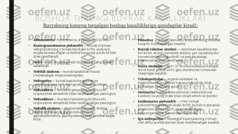 B OSH QA TU R DAGI  B U Y R AK  K ASALLI K LAR I
Buyrakning kamroq tarqalgan boshqa kasalliklariga quyidagilar kiradi:
•
Albuminuriya  — proteinuriya, siydikda oqsil bo’lishi;
•
Ksantogranulematoz pielonefrit  — buyrak to’qimasi 
yallig’lanishining o’ta kamyob shakli bo’lib, unda ko’p 
miqdorda makrofaglar va limfoid hujayralar paydo bo’lishi 
bilan tavsiflanadi;
•
Nefrit  — turli etiopatogenezli buyrakning yallig’lanishli 
kasalliklari.
•
Nefritik sindrom  — buyrak kasalliklari fonida 
rivojlanadigan simptomakompleks;
•
Nefropatiya  — buyrak koptokcha apparati va 
parenximasining turli etiologiyali shikastlanishlari;
•
Nefroskleroz  — buyrak to’qimasining biriktiruvchi 
to’qima bilan almashishi bilan tavsiflanadigan patologiya;
•
Nefroskleroz  — buyrak to’qimasining biriktiruvchi 
to’qima bilan almashishi bilan tavsiflanadigan patologiya;
•
Nefrotik sindrom  — generalizatsiyalangan shishlar, 
massiv proteinuriya, gipoproteinemiya va 
gipoalbuminemiya, giperlipidemiya bilan tavsiflanadigan 
holat; •
Pionefroz  — yiringli-destruktiv pielonefritning terminal 
bosqichi hisoblanadigan kasallik;
•
Buyrak tubulyar atsidozi  — raxitsimon kasalliklardan 
biri bo’lib, doimiy metabolik atsidoz, qon zardobida xlor 
konsentratsiyasining oshishi va past darajadagi 
bikarbonatlar bilan tavsiflanadi;
•
Denta sindromi  —  Хр11.22  xromosomasida joylashgan 
xlorid kanal geni (CLCH5-gen) mutatsiyasi tomonidan 
chaqirilgan kasallik;
•
Tubulopatiyalar  — organik moddalar va 
elektrolitlarning naychali transporti buzilishi bilan 
kechadigan kasalliklar guruhi;
•
Sistinuriya  — sistin aminokislotasi reabsorbtsiyasi 
buzilishi va uning siydik bilan chiqib ketishi ko’payishi;
•
Emfizematoz pielonefrit  — o’tkir yiringli 
pielonefritning kamyob shakli bo’lib, buyrak to’qimasida 
glyukozani kislota va CO
2  ga parchalaydigan 
mikroorganizmlar tomonidan chaqiriladi;
•
IgA-nefropatiya  — mezangial hujayralarning o’choqli 
yoki diffuz proliferatsiyasi bilan tavsiflanadigan kasallik. 