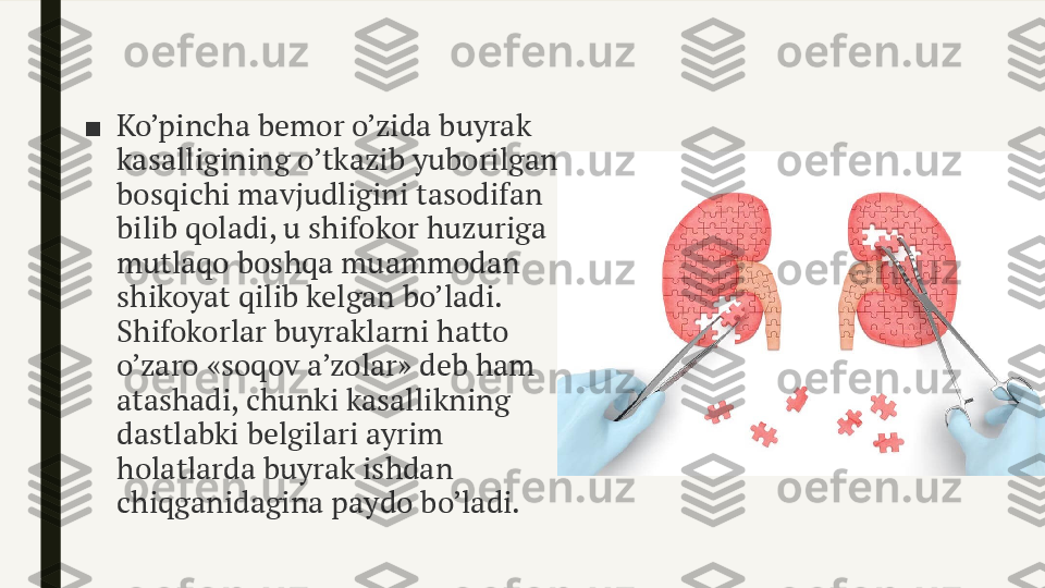 ■ Ko’pincha bemor o’zida buyrak 
kasalligining o’tkazib yuborilgan 
bosqichi mavjudligini tasodifan 
bilib qoladi, u shifokor huzuriga 
mutlaqo boshqa muammodan 
shikoyat qilib kelgan bo’ladi. 
Shifokorlar buyraklarni hatto 
o’zaro «soqov a’zolar» deb ham 
atashadi, chunki kasallikning 
dastlabki belgilari ayrim 
holatlarda buyrak ishdan 
chiqganidagina paydo bo’ladi. 