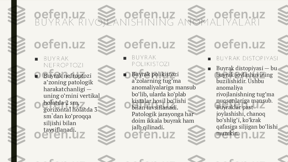 B U Y R AK  R I VOJ LANI SH I NI NG ANOM ALI YALAR I
■ B U Y R AK  
NEFROP TOZI
■ Buyrak nefroptozi 
a’zoning patologik 
harakatchanligi — 
uning o’rnini vertikal 
holatda 2 sm, 
gorizontal holatda 3 
sm`dan ko’proqqa 
siljishi bilan 
tavsiflanadi. ■ B U Y R AK  
P OLI K I STOZI
■ Buyrak polikistozi 
a’zolarning tug’ma 
anomaliyalariga mansub 
bo’lib, ularda ko’plab 
kistalar hosil bo’lishi 
bilan tavsiflanadi. 
Patologik jarayonga har 
doim ikkala buyrak ham 
jalb qilinadi. ■ B U Y R AK  DI STOP I YASI
■ Buyrak distopiyasi — bu 
buyrak joylashuvining 
buzilishidir. Ushbu 
anomaliya 
rivojlanishning tug’ma 
nuqsonlariga mansub. 
Buyraklar past 
joylashishi, chanoq 
bo’shlig’i, ko’krak 
qafasiga siljigan bo’lishi 
mumkin. 